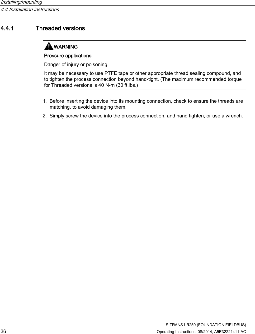 Installing/mounting   4.4 Installation instructions  SITRANS LR250 (FOUNDATION FIELDBUS) 36 Operating Instructions, 08/2014, A5E32221411-AC 4.4.1 Threaded versions   WARNING Pressure applications Danger of injury or poisoning. It may be necessary to use PTFE tape or other appropriate thread sealing compound, and to tighten the process connection beyond hand-tight. (The maximum recommended torque for Threaded versions is 40 N-m (30 ft.lbs.)  1. Before inserting the device into its mounting connection, check to ensure the threads are matching, to avoid damaging them. 2. Simply screw the device into the process connection, and hand tighten, or use a wrench. 