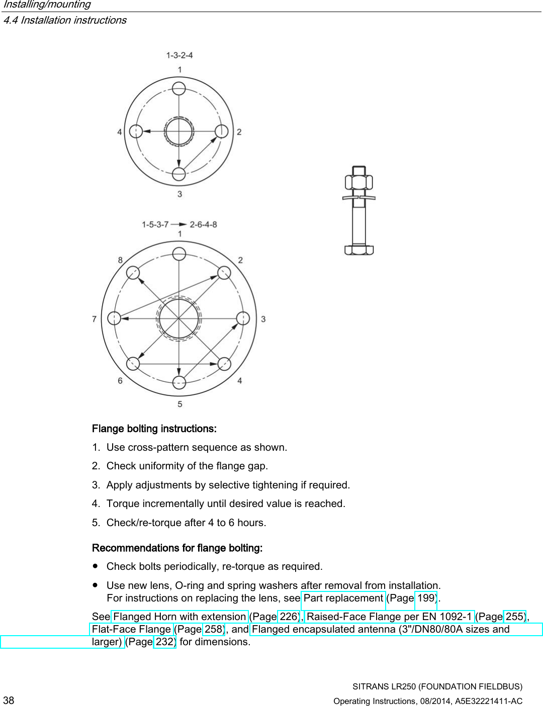 Installing/mounting   4.4 Installation instructions  SITRANS LR250 (FOUNDATION FIELDBUS) 38 Operating Instructions, 08/2014, A5E32221411-AC  Flange bolting instructions: 1. Use cross-pattern sequence as shown. 2. Check uniformity of the flange gap. 3. Apply adjustments by selective tightening if required. 4. Torque incrementally until desired value is reached. 5. Check/re-torque after 4 to 6 hours. Recommendations for flange bolting: ● Check bolts periodically, re-torque as required. ● Use new lens, O-ring and spring washers after removal from installation.  For instructions on replacing the lens, see Part replacement (Page 199). See Flanged Horn with extension (Page 226), Raised-Face Flange per EN 1092-1 (Page 255), Flat-Face Flange (Page 258), and Flanged encapsulated antenna (3&quot;/DN80/80A sizes and larger) (Page 232) for dimensions. 