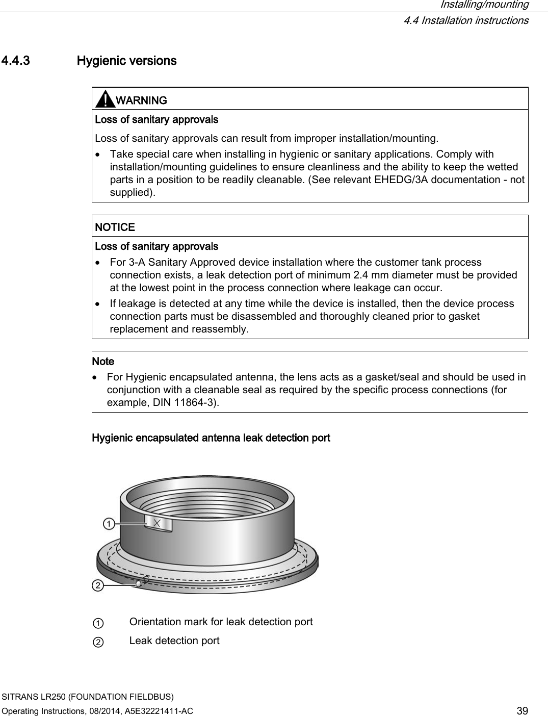  Installing/mounting  4.4 Installation instructions SITRANS LR250 (FOUNDATION FIELDBUS) Operating Instructions, 08/2014, A5E32221411-AC 39 4.4.3 Hygienic versions   WARNING Loss of sanitary approvals Loss of sanitary approvals can result from improper installation/mounting. • Take special care when installing in hygienic or sanitary applications. Comply with installation/mounting guidelines to ensure cleanliness and the ability to keep the wetted parts in a position to be readily cleanable. (See relevant EHEDG/3A documentation - not supplied).   NOTICE Loss of sanitary approvals • For 3-A Sanitary Approved device installation where the customer tank process connection exists, a leak detection port of minimum 2.4 mm diameter must be provided at the lowest point in the process connection where leakage can occur. • If leakage is detected at any time while the device is installed, then the device process connection parts must be disassembled and thoroughly cleaned prior to gasket replacement and reassembly.   Note • For Hygienic encapsulated antenna, the lens acts as a gasket/seal and should be used in conjunction with a cleanable seal as required by the specific process connections (for example, DIN 11864-3).  Hygienic encapsulated antenna leak detection port    ① Orientation mark for leak detection port ② Leak detection port  