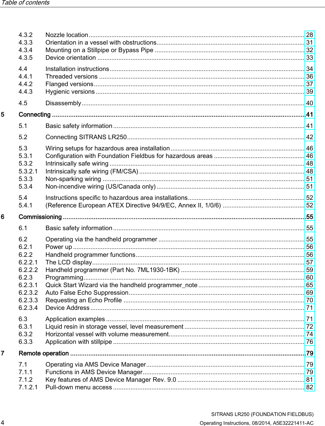 Table of contents      SITRANS LR250 (FOUNDATION FIELDBUS) 4 Operating Instructions, 08/2014, A5E32221411-AC 4.3.2 Nozzle location ............................................................................................................................ 28 4.3.3 Orientation in a vessel with obstructions ..................................................................................... 31 4.3.4 Mounting on a Stillpipe or Bypass Pipe ...................................................................................... 32 4.3.5 Device orientation ....................................................................................................................... 33 4.4 Installation instructions ................................................................................................................ 34 4.4.1 Threaded versions ...................................................................................................................... 36 4.4.2 Flanged versions ......................................................................................................................... 37 4.4.3 Hygienic versions ........................................................................................................................ 39 4.5 Disassembly ................................................................................................................................ 40 5  Connecting ............................................................................................................................................41 5.1 Basic safety information .............................................................................................................. 41 5.2 Connecting SITRANS LR250 ...................................................................................................... 42 5.3 Wiring setups for hazardous area installation ............................................................................. 46 5.3.1 Configuration with Foundation Fieldbus for hazardous areas .................................................... 46 5.3.2 Intrinsically safe wiring ................................................................................................................ 48 5.3.2.1 Intrinsically safe wiring (FM/CSA) ............................................................................................... 48 5.3.3 Non-sparking wiring .................................................................................................................... 51 5.3.4 Non-incendive wiring (US/Canada only) ..................................................................................... 51 5.4 Instructions specific to hazardous area installations ................................................................... 52 5.4.1 (Reference European ATEX Directive 94/9/EC, Annex II, 1/0/6) ............................................... 52 6  Commissioning ......................................................................................................................................55 6.1 Basic safety information .............................................................................................................. 55 6.2 Operating via the handheld programmer .................................................................................... 55 6.2.1 Power up ..................................................................................................................................... 56 6.2.2 Handheld programmer functions ................................................................................................. 56 6.2.2.1 The LCD display .......................................................................................................................... 57 6.2.2.2 Handheld programmer (Part No. 7ML1930-1BK) ....................................................................... 59 6.2.3 Programming ............................................................................................................................... 60 6.2.3.1 Quick Start Wizard via the handheld programmer_note ............................................................. 65 6.2.3.2 Auto False Echo Suppression ..................................................................................................... 69 6.2.3.3 Requesting an Echo Profile ........................................................................................................ 70 6.2.3.4 Device Address ........................................................................................................................... 71 6.3 Application examples .................................................................................................................. 71 6.3.1 Liquid resin in storage vessel, level measurement ..................................................................... 72 6.3.2 Horizontal vessel with volume measurement.............................................................................. 74 6.3.3 Application with stillpipe .............................................................................................................. 76 7  Remote operation ..................................................................................................................................79 7.1 Operating via AMS Device Manager ........................................................................................... 79 7.1.1 Functions in AMS Device Manager ............................................................................................. 79 7.1.2 Key features of AMS Device Manager Rev. 9.0 ......................................................................... 81 7.1.2.1 Pull-down menu access .............................................................................................................. 82 