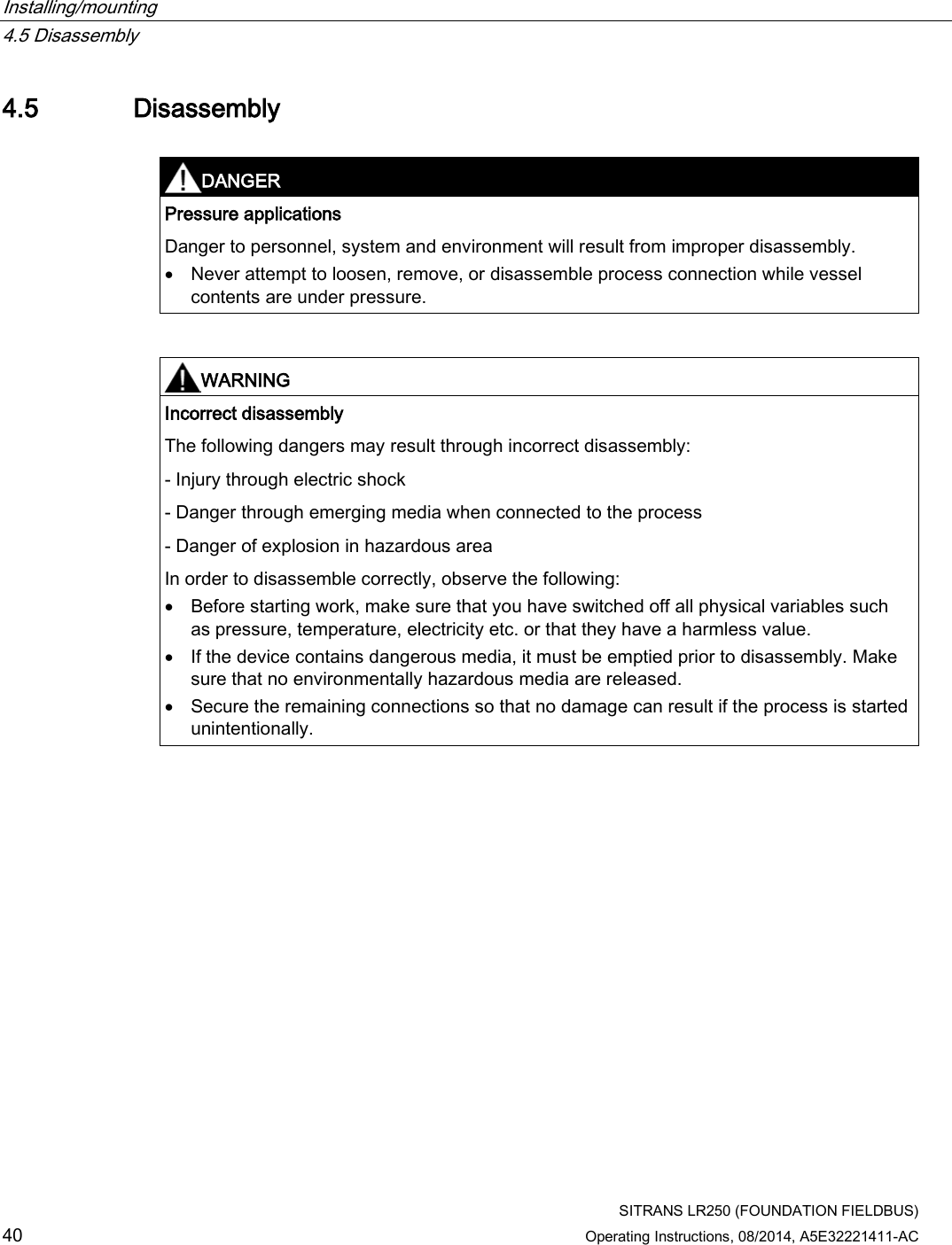 Installing/mounting   4.5 Disassembly  SITRANS LR250 (FOUNDATION FIELDBUS) 40 Operating Instructions, 08/2014, A5E32221411-AC 4.5 Disassembly   DANGER Pressure applications Danger to personnel, system and environment will result from improper disassembly. • Never attempt to loosen, remove, or disassemble process connection while vessel contents are under pressure.    WARNING Incorrect disassembly The following dangers may result through incorrect disassembly:  - Injury through electric shock - Danger through emerging media when connected to the process - Danger of explosion in hazardous area In order to disassemble correctly, observe the following: • Before starting work, make sure that you have switched off all physical variables such as pressure, temperature, electricity etc. or that they have a harmless value. • If the device contains dangerous media, it must be emptied prior to disassembly. Make sure that no environmentally hazardous media are released. • Secure the remaining connections so that no damage can result if the process is started unintentionally.   