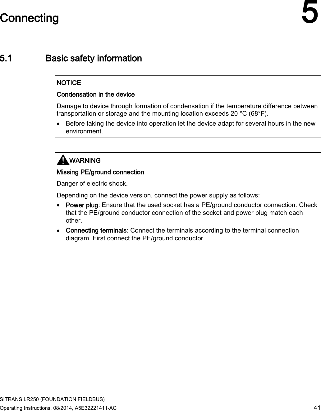  SITRANS LR250 (FOUNDATION FIELDBUS) Operating Instructions, 08/2014, A5E32221411-AC 41  Connecting 5 5.1 Basic safety information   NOTICE Condensation in the device Damage to device through formation of condensation if the temperature difference between transportation or storage and the mounting location exceeds 20 °C (68°F). • Before taking the device into operation let the device adapt for several hours in the new environment.    WARNING Missing PE/ground connection Danger of electric shock. Depending on the device version, connect the power supply as follows: • Power plug: Ensure that the used socket has a PE/ground conductor connection. Check that the PE/ground conductor connection of the socket and power plug match each other. • Connecting terminals: Connect the terminals according to the terminal connection diagram. First connect the PE/ground conductor.  