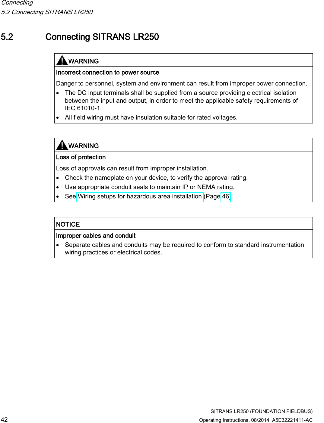 Connecting   5.2 Connecting SITRANS LR250  SITRANS LR250 (FOUNDATION FIELDBUS) 42 Operating Instructions, 08/2014, A5E32221411-AC 5.2 Connecting SITRANS LR250   WARNING Incorrect connection to power source Danger to personnel, system and environment can result from improper power connection. • The DC input terminals shall be supplied from a source providing electrical isolation between the input and output, in order to meet the applicable safety requirements of IEC 61010-1. • All field wiring must have insulation suitable for rated voltages.    WARNING Loss of protection Loss of approvals can result from improper installation. • Check the nameplate on your device, to verify the approval rating. • Use appropriate conduit seals to maintain IP or NEMA rating. • See Wiring setups for hazardous area installation (Page 46).    NOTICE Improper cables and conduit • Separate cables and conduits may be required to conform to standard instrumentation wiring practices or electrical codes.  