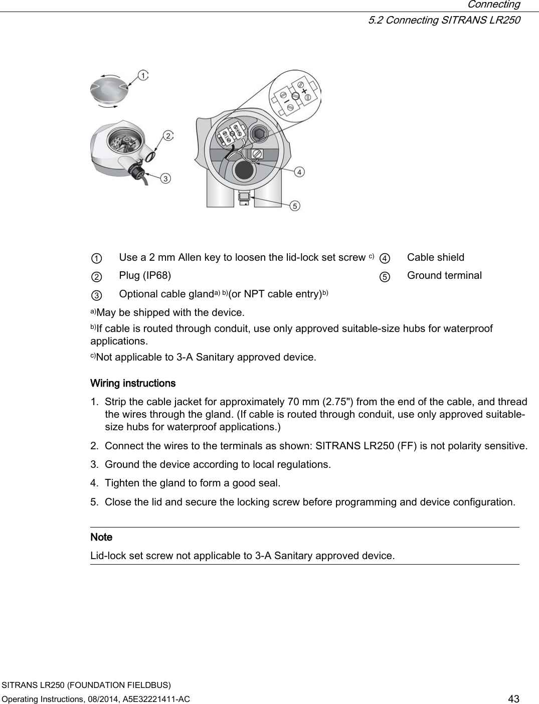  Connecting  5.2 Connecting SITRANS LR250 SITRANS LR250 (FOUNDATION FIELDBUS) Operating Instructions, 08/2014, A5E32221411-AC 43       ① Use a 2 mm Allen key to loosen the lid-lock set screw c) ④ Cable shield ② Plug (IP68) ⑤ Ground terminal ③ Optional cable glanda) b)(or NPT cable entry)b)     a)May be shipped with the device. b)If cable is routed through conduit, use only approved suitable-size hubs for waterproof applications. c)Not applicable to 3-A Sanitary approved device. Wiring instructions 1. Strip the cable jacket for approximately 70 mm (2.75&quot;) from the end of the cable, and thread the wires through the gland. (If cable is routed through conduit, use only approved suitable-size hubs for waterproof applications.) 2. Connect the wires to the terminals as shown: SITRANS LR250 (FF) is not polarity sensitive. 3. Ground the device according to local regulations. 4. Tighten the gland to form a good seal. 5. Close the lid and secure the locking screw before programming and device configuration.   Note Lid-lock set screw not applicable to 3-A Sanitary approved device.  
