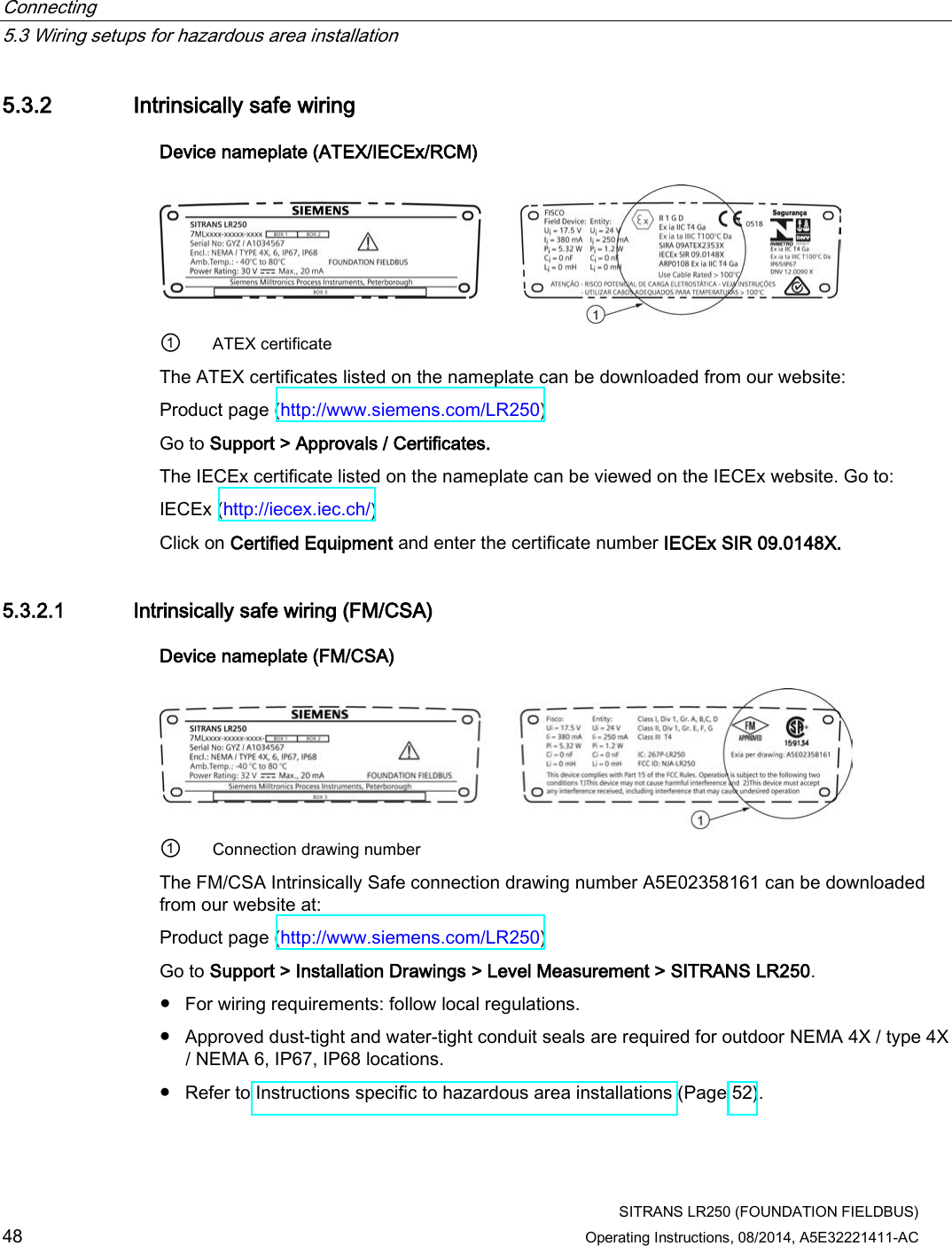 Connecting   5.3 Wiring setups for hazardous area installation  SITRANS LR250 (FOUNDATION FIELDBUS) 48 Operating Instructions, 08/2014, A5E32221411-AC 5.3.2 Intrinsically safe wiring Device nameplate (ATEX/IECEx/RCM)  ① ATEX certificate The ATEX certificates listed on the nameplate can be downloaded from our website: Product page (http://www.siemens.com/LR250) Go to Support &gt; Approvals / Certificates.  The IECEx certificate listed on the nameplate can be viewed on the IECEx website. Go to: IECEx (http://iecex.iec.ch/)  Click on Certified Equipment and enter the certificate number IECEx SIR 09.0148X. 5.3.2.1 Intrinsically safe wiring (FM/CSA) Device nameplate (FM/CSA)  ① Connection drawing number The FM/CSA Intrinsically Safe connection drawing number A5E02358161 can be downloaded from our website at:  Product page (http://www.siemens.com/LR250) Go to Support &gt; Installation Drawings &gt; Level Measurement &gt; SITRANS LR250. ● For wiring requirements: follow local regulations. ● Approved dust-tight and water-tight conduit seals are required for outdoor NEMA 4X / type 4X / NEMA 6, IP67, IP68 locations. ● Refer to Instructions specific to hazardous area installations (Page 52). 