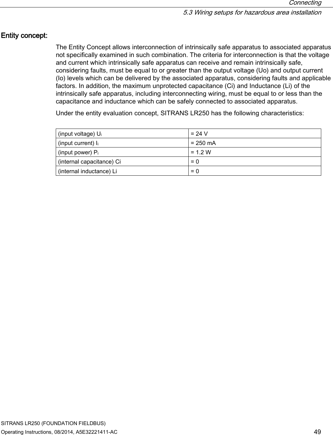  Connecting  5.3 Wiring setups for hazardous area installation SITRANS LR250 (FOUNDATION FIELDBUS) Operating Instructions, 08/2014, A5E32221411-AC 49 Entity concept:  The Entity Concept allows interconnection of intrinsically safe apparatus to associated apparatus not specifically examined in such combination. The criteria for interconnection is that the voltage and current which intrinsically safe apparatus can receive and remain intrinsically safe, considering faults, must be equal to or greater than the output voltage (Uo) and output current (Io) levels which can be delivered by the associated apparatus, considering faults and applicable factors. In addition, the maximum unprotected capacitance (Ci) and Inductance (Li) of the intrinsically safe apparatus, including interconnecting wiring, must be equal to or less than the capacitance and inductance which can be safely connected to associated apparatus. Under the entity evaluation concept, SITRANS LR250 has the following characteristics:  (input voltage) Ui = 24 V (input current) Ii = 250 mA (input power) Pi = 1.2 W (internal capacitance) Ci = 0 (internal inductance) Li = 0 