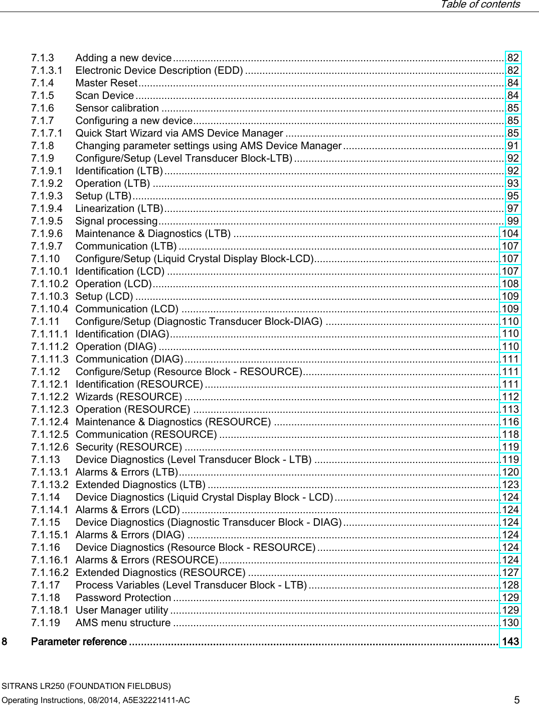  Table of contents   SITRANS LR250 (FOUNDATION FIELDBUS) Operating Instructions, 08/2014, A5E32221411-AC 5 7.1.3 Adding a new device .................................................................................................................... 82 7.1.3.1 Electronic Device Description (EDD) ........................................................................................... 82 7.1.4 Master Reset ................................................................................................................................ 84 7.1.5 Scan Device ................................................................................................................................. 84 7.1.6 Sensor calibration ........................................................................................................................ 85 7.1.7 Configuring a new device ............................................................................................................. 85 7.1.7.1 Quick Start Wizard via AMS Device Manager ............................................................................. 85 7.1.8 Changing parameter settings using AMS Device Manager ......................................................... 91 7.1.9 Configure/Setup (Level Transducer Block-LTB) .......................................................................... 92 7.1.9.1 Identification (LTB) ....................................................................................................................... 92 7.1.9.2 Operation (LTB) ........................................................................................................................... 93 7.1.9.3 Setup (LTB) .................................................................................................................................. 95 7.1.9.4 Linearization (LTB) ....................................................................................................................... 97 7.1.9.5 Signal processing ......................................................................................................................... 99 7.1.9.6 Maintenance &amp; Diagnostics (LTB) ............................................................................................. 104 7.1.9.7 Communication (LTB) ................................................................................................................ 107 7.1.10 Configure/Setup (Liquid Crystal Display Block-LCD)................................................................. 107 7.1.10.1 Identification (LCD) .................................................................................................................... 107 7.1.10.2 Operation (LCD) ......................................................................................................................... 108 7.1.10.3 Setup (LCD) ............................................................................................................................... 109 7.1.10.4 Communication (LCD) ............................................................................................................... 109 7.1.11 Configure/Setup (Diagnostic Transducer Block-DIAG) ............................................................. 110 7.1.11.1 Identification (DIAG) ................................................................................................................... 110 7.1.11.2 Operation (DIAG) ....................................................................................................................... 110 7.1.11.3 Communication (DIAG) .............................................................................................................. 111 7.1.12 Configure/Setup (Resource Block - RESOURCE) ..................................................................... 111 7.1.12.1 Identification (RESOURCE) ....................................................................................................... 111 7.1.12.2 Wizards (RESOURCE) .............................................................................................................. 112 7.1.12.3 Operation (RESOURCE) ........................................................................................................... 113 7.1.12.4 Maintenance &amp; Diagnostics (RESOURCE) ............................................................................... 116 7.1.12.5 Communication (RESOURCE) .................................................................................................. 118 7.1.12.6 Security (RESOURCE) .............................................................................................................. 119 7.1.13 Device Diagnostics (Level Transducer Block - LTB) ................................................................. 119 7.1.13.1 Alarms &amp; Errors (LTB) ................................................................................................................ 120 7.1.13.2 Extended Diagnostics (LTB) ...................................................................................................... 123 7.1.14 Device Diagnostics (Liquid Crystal Display Block - LCD) .......................................................... 124 7.1.14.1 Alarms &amp; Errors (LCD) ............................................................................................................... 124 7.1.15 Device Diagnostics (Diagnostic Transducer Block - DIAG) ....................................................... 124 7.1.15.1 Alarms &amp; Errors (DIAG) ............................................................................................................. 124 7.1.16 Device Diagnostics (Resource Block - RESOURCE) ................................................................ 124 7.1.16.1  Alarms &amp; Errors (RESOURCE) .................................................................................................. 124 7.1.16.2 Extended Diagnostics (RESOURCE) ........................................................................................ 127 7.1.17 Process Variables (Level Transducer Block - LTB) ................................................................... 128 7.1.18 Password Protection .................................................................................................................. 129 7.1.18.1 User Manager utility ................................................................................................................... 129 7.1.19 AMS menu structure .................................................................................................................. 130 8  Parameter reference ........................................................................................................................... 143 