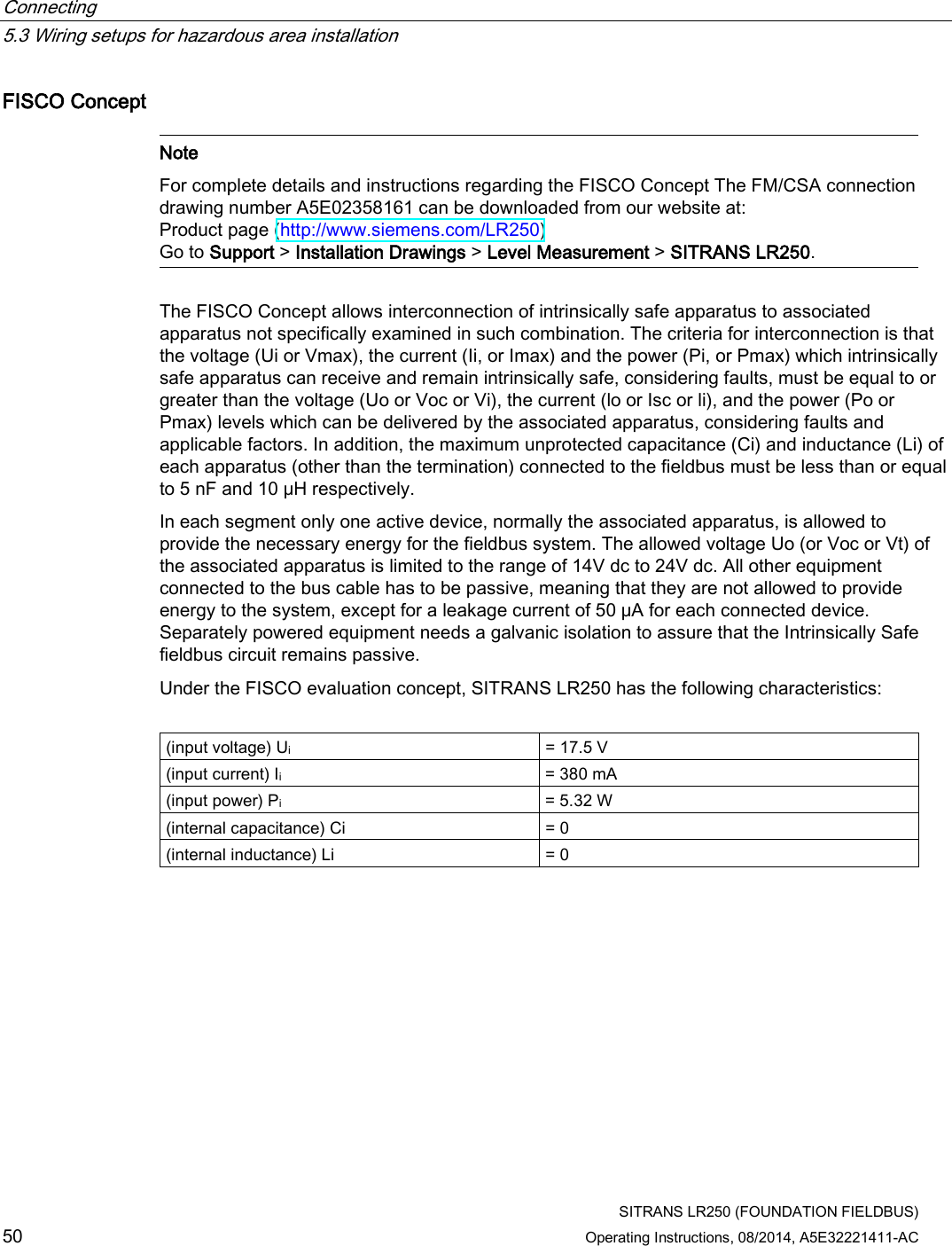 Connecting   5.3 Wiring setups for hazardous area installation  SITRANS LR250 (FOUNDATION FIELDBUS) 50 Operating Instructions, 08/2014, A5E32221411-AC FISCO Concept   Note For complete details and instructions regarding the FISCO Concept The FM/CSA connection drawing number A5E02358161 can be downloaded from our website at: Product page (http://www.siemens.com/LR250) Go to Support &gt; Installation Drawings &gt; Level Measurement &gt; SITRANS LR250.  The FISCO Concept allows interconnection of intrinsically safe apparatus to associated apparatus not specifically examined in such combination. The criteria for interconnection is that the voltage (Ui or Vmax), the current (Ii, or Imax) and the power (Pi, or Pmax) which intrinsically safe apparatus can receive and remain intrinsically safe, considering faults, must be equal to or greater than the voltage (Uo or Voc or Vi), the current (lo or Isc or li), and the power (Po or Pmax) levels which can be delivered by the associated apparatus, considering faults and applicable factors. In addition, the maximum unprotected capacitance (Ci) and inductance (Li) of each apparatus (other than the termination) connected to the fieldbus must be less than or equal to 5 nF and 10 μH respectively. In each segment only one active device, normally the associated apparatus, is allowed to provide the necessary energy for the fieldbus system. The allowed voltage Uo (or Voc or Vt) of the associated apparatus is limited to the range of 14V dc to 24V dc. All other equipment connected to the bus cable has to be passive, meaning that they are not allowed to provide energy to the system, except for a leakage current of 50 μA for each connected device. Separately powered equipment needs a galvanic isolation to assure that the Intrinsically Safe fieldbus circuit remains passive. Under the FISCO evaluation concept, SITRANS LR250 has the following characteristics:  (input voltage) Ui = 17.5 V (input current) Ii = 380 mA (input power) Pi = 5.32 W (internal capacitance) Ci = 0 (internal inductance) Li = 0 