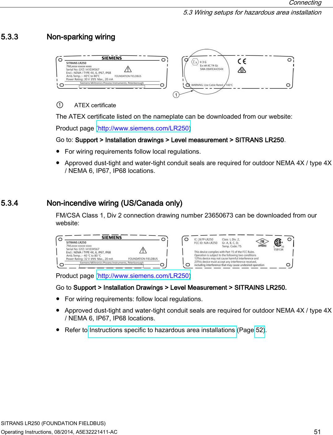  Connecting  5.3 Wiring setups for hazardous area installation SITRANS LR250 (FOUNDATION FIELDBUS) Operating Instructions, 08/2014, A5E32221411-AC 51 5.3.3 Non-sparking wiring  ① ATEX certificate The ATEX certificate listed on the nameplate can be downloaded from our website: Product page (http://www.siemens.com/LR250)  Go to: Support &gt; Installation drawings &gt; Level measurement &gt; SITRANS LR250. ● For wiring requirements follow local regulations. ● Approved dust-tight and water-tight conduit seals are required for outdoor NEMA 4X / type 4X / NEMA 6, IP67, IP68 locations. 5.3.4 Non-incendive wiring (US/Canada only) FM/CSA Class 1, Div 2 connection drawing number 23650673 can be downloaded from our website:   Product page (http://www.siemens.com/LR250)  Go to Support &gt; Installation Drawings &gt; Level Measurement &gt; SITRAINS LR250. ● For wiring requirements: follow local regulations. ● Approved dust-tight and water-tight conduit seals are required for outdoor NEMA 4X / type 4X / NEMA 6, IP67, IP68 locations. ● Refer to Instructions specific to hazardous area installations (Page 52). 