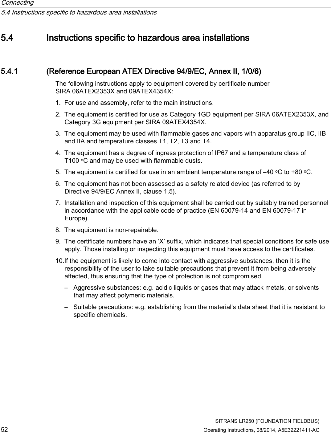 Connecting   5.4 Instructions specific to hazardous area installations  SITRANS LR250 (FOUNDATION FIELDBUS) 52 Operating Instructions, 08/2014, A5E32221411-AC 5.4 Instructions specific to hazardous area installations 5.4.1 (Reference European ATEX Directive 94/9/EC, Annex II, 1/0/6) The following instructions apply to equipment covered by certificate number SIRA 06ATEX2353X and 09ATEX4354X: 1. For use and assembly, refer to the main instructions. 2. The equipment is certified for use as Category 1GD equipment per SIRA 06ATEX2353X, and Category 3G equipment per SIRA 09ATEX4354X. 3. The equipment may be used with flammable gases and vapors with apparatus group IIC, IIB and IIA and temperature classes T1, T2, T3 and T4. 4. The equipment has a degree of ingress protection of IP67 and a temperature class of T100 oC and may be used with flammable dusts. 5. The equipment is certified for use in an ambient temperature range of –40 oC to +80 oC. 6. The equipment has not been assessed as a safety related device (as referred to by Directive 94/9/EC Annex II, clause 1.5). 7. Installation and inspection of this equipment shall be carried out by suitably trained personnel in accordance with the applicable code of practice (EN 60079-14 and EN 60079-17 in Europe). 8. The equipment is non-repairable. 9. The certificate numbers have an ’X’ suffix, which indicates that special conditions for safe use apply. Those installing or inspecting this equipment must have access to the certificates. 10.If the equipment is likely to come into contact with aggressive substances, then it is the responsibility of the user to take suitable precautions that prevent it from being adversely affected, thus ensuring that the type of protection is not compromised. – Aggressive substances: e.g. acidic liquids or gases that may attack metals, or solvents that may affect polymeric materials. – Suitable precautions: e.g. establishing from the material’s data sheet that it is resistant to specific chemicals. 