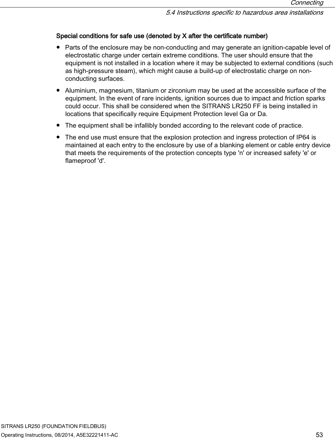  Connecting  5.4 Instructions specific to hazardous area installations SITRANS LR250 (FOUNDATION FIELDBUS) Operating Instructions, 08/2014, A5E32221411-AC 53 Special conditions for safe use (denoted by X after the certificate number) ● Parts of the enclosure may be non-conducting and may generate an ignition-capable level of electrostatic charge under certain extreme conditions. The user should ensure that the equipment is not installed in a location where it may be subjected to external conditions (such as high-pressure steam), which might cause a build-up of electrostatic charge on non-conducting surfaces. ● Aluminium, magnesium, titanium or zirconium may be used at the accessible surface of the equipment. In the event of rare incidents, ignition sources due to impact and friction sparks could occur. This shall be considered when the SITRANS LR250 FF is being installed in locations that specifically require Equipment Protection level Ga or Da. ● The equipment shall be infallibly bonded according to the relevant code of practice. ● The end use must ensure that the explosion protection and ingress protection of IP64 is maintained at each entry to the enclosure by use of a blanking element or cable entry device that meets the requirements of the protection concepts type &apos;n&apos; or increased safety &apos;e&apos; or flameproof &apos;d&apos;. 