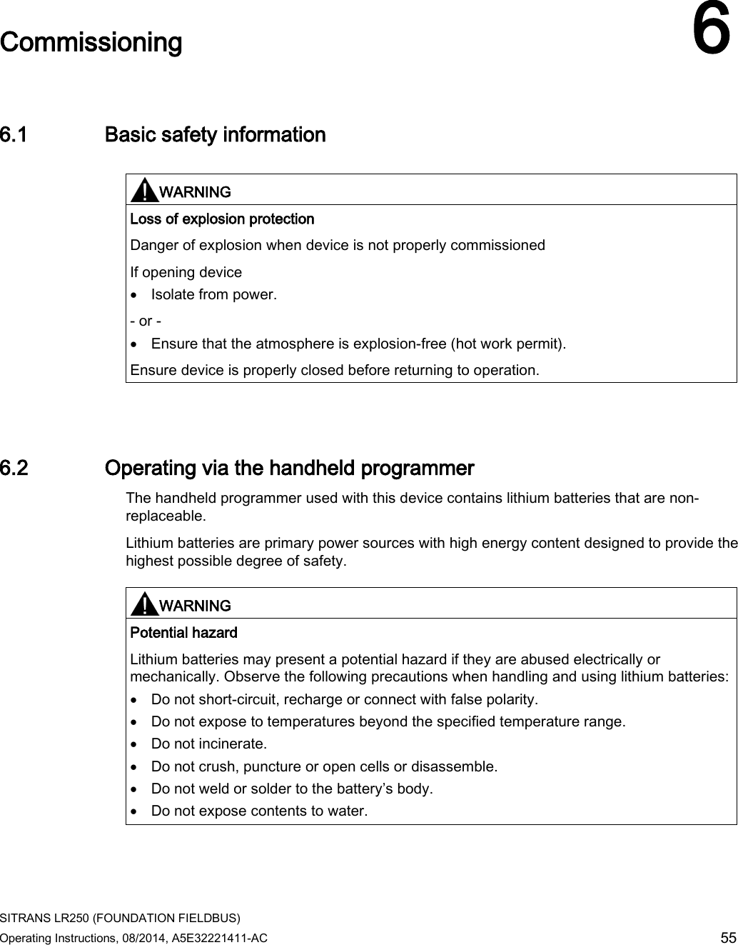  SITRANS LR250 (FOUNDATION FIELDBUS) Operating Instructions, 08/2014, A5E32221411-AC 55  Commissioning 6 6.1 Basic safety information   WARNING Loss of explosion protection Danger of explosion when device is not properly commissioned If opening device • Isolate from power. - or - • Ensure that the atmosphere is explosion-free (hot work permit). Ensure device is properly closed before returning to operation.  6.2 Operating via the handheld programmer The handheld programmer used with this device contains lithium batteries that are non-replaceable. Lithium batteries are primary power sources with high energy content designed to provide the highest possible degree of safety.    WARNING Potential hazard Lithium batteries may present a potential hazard if they are abused electrically or mechanically. Observe the following precautions when handling and using lithium batteries: • Do not short-circuit, recharge or connect with false polarity. • Do not expose to temperatures beyond the specified temperature range. • Do not incinerate. • Do not crush, puncture or open cells or disassemble. • Do not weld or solder to the battery’s body. • Do not expose contents to water.  