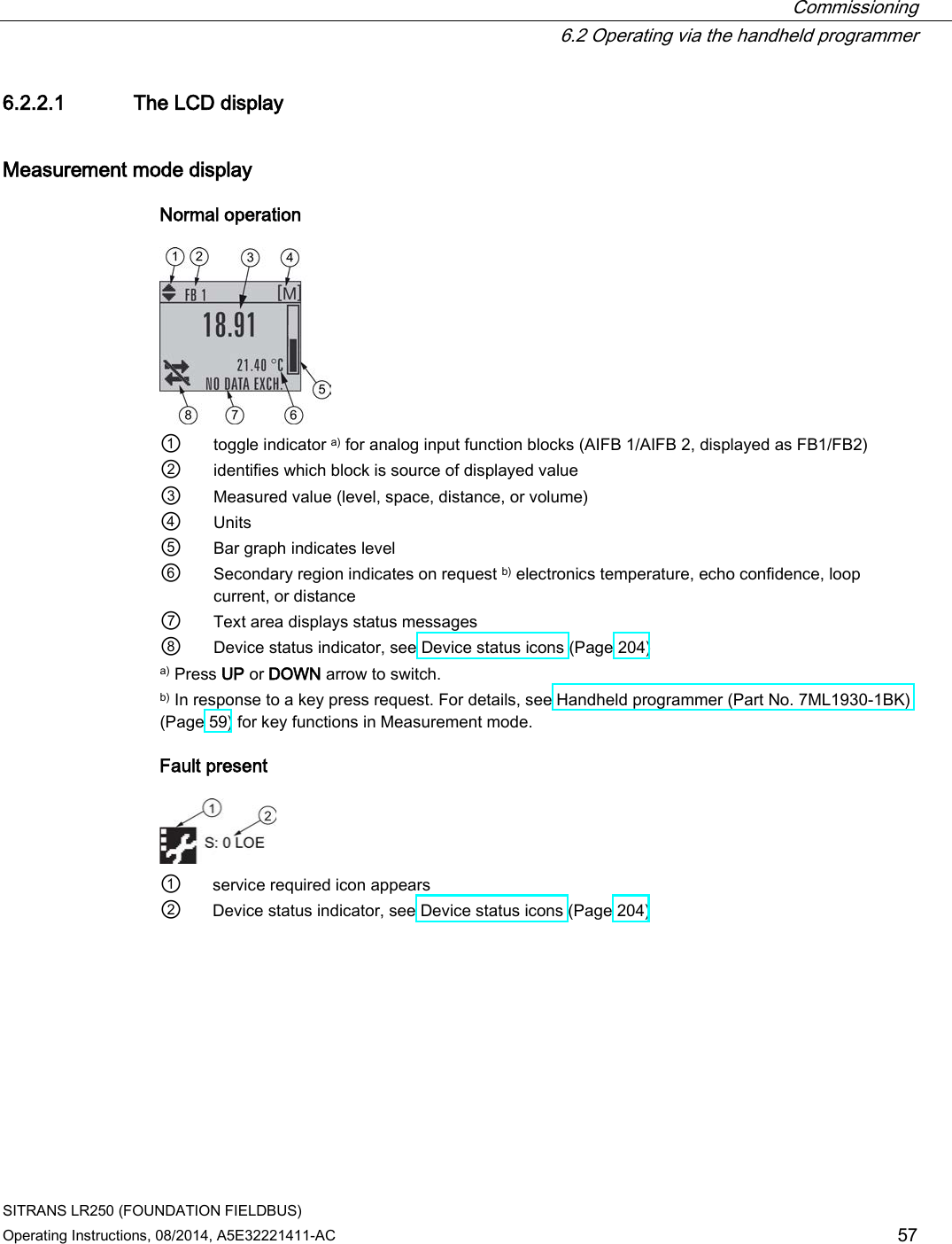  Commissioning  6.2 Operating via the handheld programmer SITRANS LR250 (FOUNDATION FIELDBUS) Operating Instructions, 08/2014, A5E32221411-AC 57 6.2.2.1 The LCD display Measurement mode display Normal operation  ① toggle indicator a) for analog input function blocks (AIFB 1/AIFB 2, displayed as FB1/FB2) ② identifies which block is source of displayed value ③ Measured value (level, space, distance, or volume) ④ Units ⑤ Bar graph indicates level ⑥ Secondary region indicates on request b) electronics temperature, echo confidence, loop current, or distance ⑦ Text area displays status messages ⑧ Device status indicator, see Device status icons (Page 204) a) Press UP or DOWN arrow to switch. b) In response to a key press request. For details, see Handheld programmer (Part No. 7ML1930-1BK) (Page 59) for key functions in Measurement mode. Fault present  ① service required icon appears ② Device status indicator, see Device status icons (Page 204) 