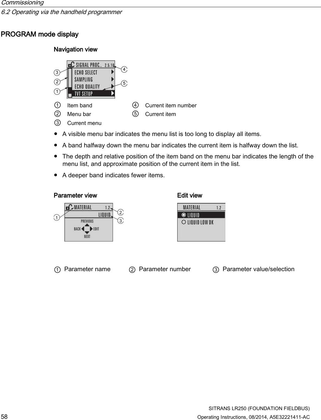 Commissioning   6.2 Operating via the handheld programmer  SITRANS LR250 (FOUNDATION FIELDBUS) 58 Operating Instructions, 08/2014, A5E32221411-AC PROGRAM mode display Navigation view  ① Item band ④ Current item number ② Menu bar ⑤ Current item ③ Current menu     ● A visible menu bar indicates the menu list is too long to display all items. ● A band halfway down the menu bar indicates the current item is halfway down the list. ● The depth and relative position of the item band on the menu bar indicates the length of the menu list, and approximate position of the current item in the list. ● A deeper band indicates fewer items.  Parameter view Edit view     ① Parameter name ② Parameter number ③ Parameter value/selection 