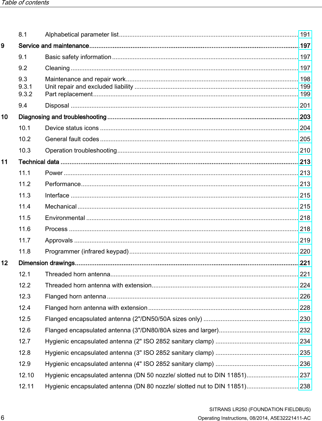 Table of contents      SITRANS LR250 (FOUNDATION FIELDBUS) 6 Operating Instructions, 08/2014, A5E32221411-AC 8.1 Alphabetical parameter list ........................................................................................................ 191 9  Service and maintenance ..................................................................................................................... 197 9.1 Basic safety information ............................................................................................................ 197 9.2 Cleaning .................................................................................................................................... 197 9.3 Maintenance and repair work .................................................................................................... 198 9.3.1 Unit repair and excluded liability ............................................................................................... 199 9.3.2 Part replacement ....................................................................................................................... 199 9.4 Disposal .................................................................................................................................... 201 10 Diagnosing and troubleshooting ........................................................................................................... 203 10.1 Device status icons ................................................................................................................... 204 10.2 General fault codes ................................................................................................................... 205 10.3 Operation troubleshooting ......................................................................................................... 210 11 Technical data ..................................................................................................................................... 213 11.1 Power ........................................................................................................................................ 213 11.2 Performance .............................................................................................................................. 213 11.3 Interface .................................................................................................................................... 215 11.4 Mechanical ................................................................................................................................ 215 11.5 Environmental ........................................................................................................................... 218 11.6 Process ..................................................................................................................................... 218 11.7 Approvals .................................................................................................................................. 219 11.8 Programmer (infrared keypad) .................................................................................................. 220 12 Dimension drawings ............................................................................................................................. 221 12.1 Threaded horn antenna............................................................................................................. 221 12.2 Threaded horn antenna with extension ..................................................................................... 224 12.3 Flanged horn antenna ............................................................................................................... 226 12.4 Flanged horn antenna with extension ....................................................................................... 228 12.5 Flanged encapsulated antenna (2&quot;/DN50/50A sizes only) ....................................................... 230 12.6 Flanged encapsulated antenna (3&quot;/DN80/80A sizes and larger) .............................................. 232 12.7 Hygienic encapsulated antenna (2&quot; ISO 2852 sanitary clamp) ................................................ 234 12.8 Hygienic encapsulated antenna (3&quot; ISO 2852 sanitary clamp) ................................................ 235 12.9 Hygienic encapsulated antenna (4&quot; ISO 2852 sanitary clamp) ................................................ 236 12.10 Hygienic encapsulated antenna (DN 50 nozzle/ slotted nut to DIN 11851) .............................. 237 12.11 Hygienic encapsulated antenna (DN 80 nozzle/ slotted nut to DIN 11851) .............................. 238 