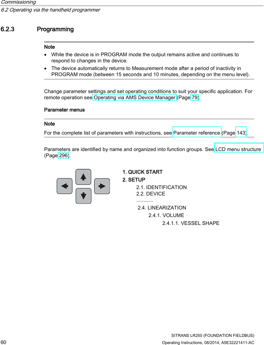 Commissioning   6.2 Operating via the handheld programmer  SITRANS LR250 (FOUNDATION FIELDBUS) 60 Operating Instructions, 08/2014, A5E32221411-AC 6.2.3 Programming   Note • While the device is in PROGRAM mode the output remains active and continues to respond to changes in the device. • The device automatically returns to Measurement mode after a period of inactivity in PROGRAM mode (between 15 seconds and 10 minutes, depending on the menu level).  Change parameter settings and set operating conditions to suit your specific application. For remote operation see Operating via AMS Device Manager (Page 79). Parameter menus   Note For the complete list of parameters with instructions, see Parameter reference (Page 143).  Parameters are identified by name and organized into function groups. See LCD menu structure  (Page 296).   1. QUICK START 2. SETUP  2.1. IDENTIFICATION  2.2. DEVICE ............    2.4. LINEARIZATION     2.4.1. VOLUME         2.4.1.1. VESSEL SHAPE 