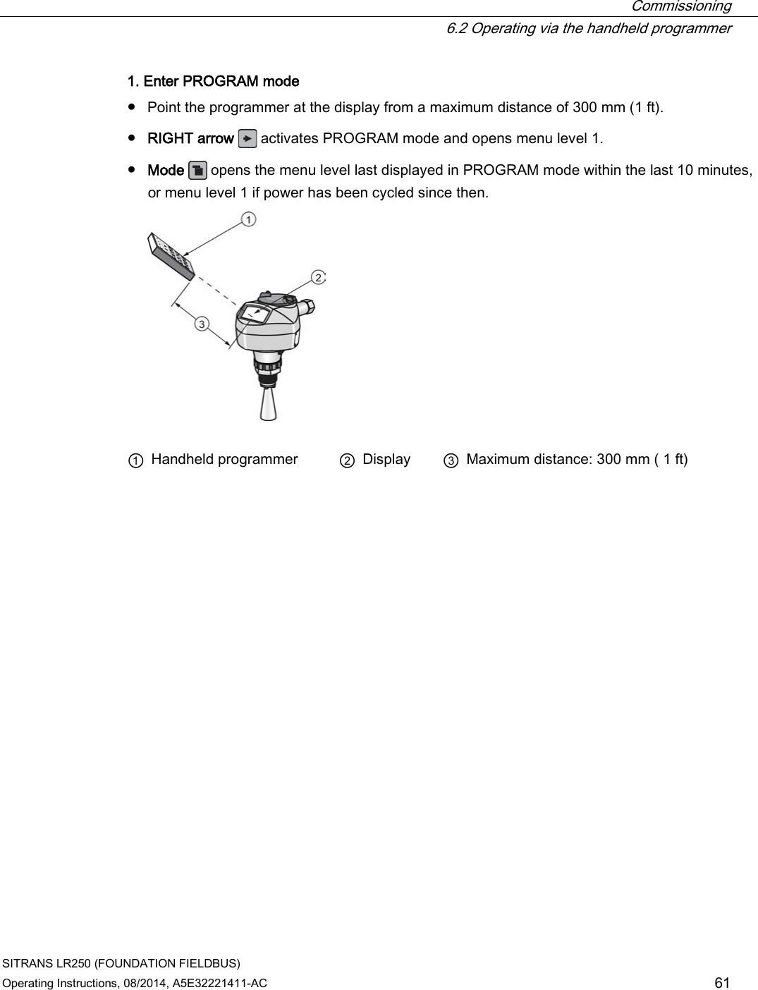  Commissioning  6.2 Operating via the handheld programmer SITRANS LR250 (FOUNDATION FIELDBUS) Operating Instructions, 08/2014, A5E32221411-AC 61 1. Enter PROGRAM mode ● Point the programmer at the display from a maximum distance of 300 mm (1 ft). ● RIGHT arrow  activates PROGRAM mode and opens menu level 1. ● Mode  opens the menu level last displayed in PROGRAM mode within the last 10 minutes, or menu level 1 if power has been cycled since then.   ① Handheld programmer ② Display ③ Maximum distance: 300 mm ( 1 ft) 