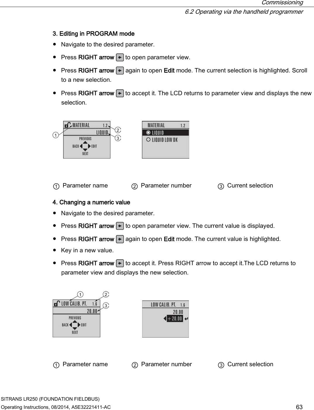  Commissioning  6.2 Operating via the handheld programmer SITRANS LR250 (FOUNDATION FIELDBUS) Operating Instructions, 08/2014, A5E32221411-AC 63 3. Editing in PROGRAM mode ● Navigate to the desired parameter. ● Press RIGHT arrow  to open parameter view. ● Press RIGHT arrow   again to open Edit mode. The current selection is highlighted. Scroll to a new selection. ● Press RIGHT arrow   to accept it. The LCD returns to parameter view and displays the new selection.      ① Parameter name ② Parameter number ③ Current selection 4. Changing a numeric value ● Navigate to the desired parameter. ● Press RIGHT arrow   to open parameter view. The current value is displayed. ● Press RIGHT arrow   again to open Edit mode. The current value is highlighted. ● Key in a new value. ● Press RIGHT arrow   to accept it. Press RIGHT arrow to accept it.The LCD returns to parameter view and displays the new selection.       ① Parameter name ② Parameter number ③ Current selection 