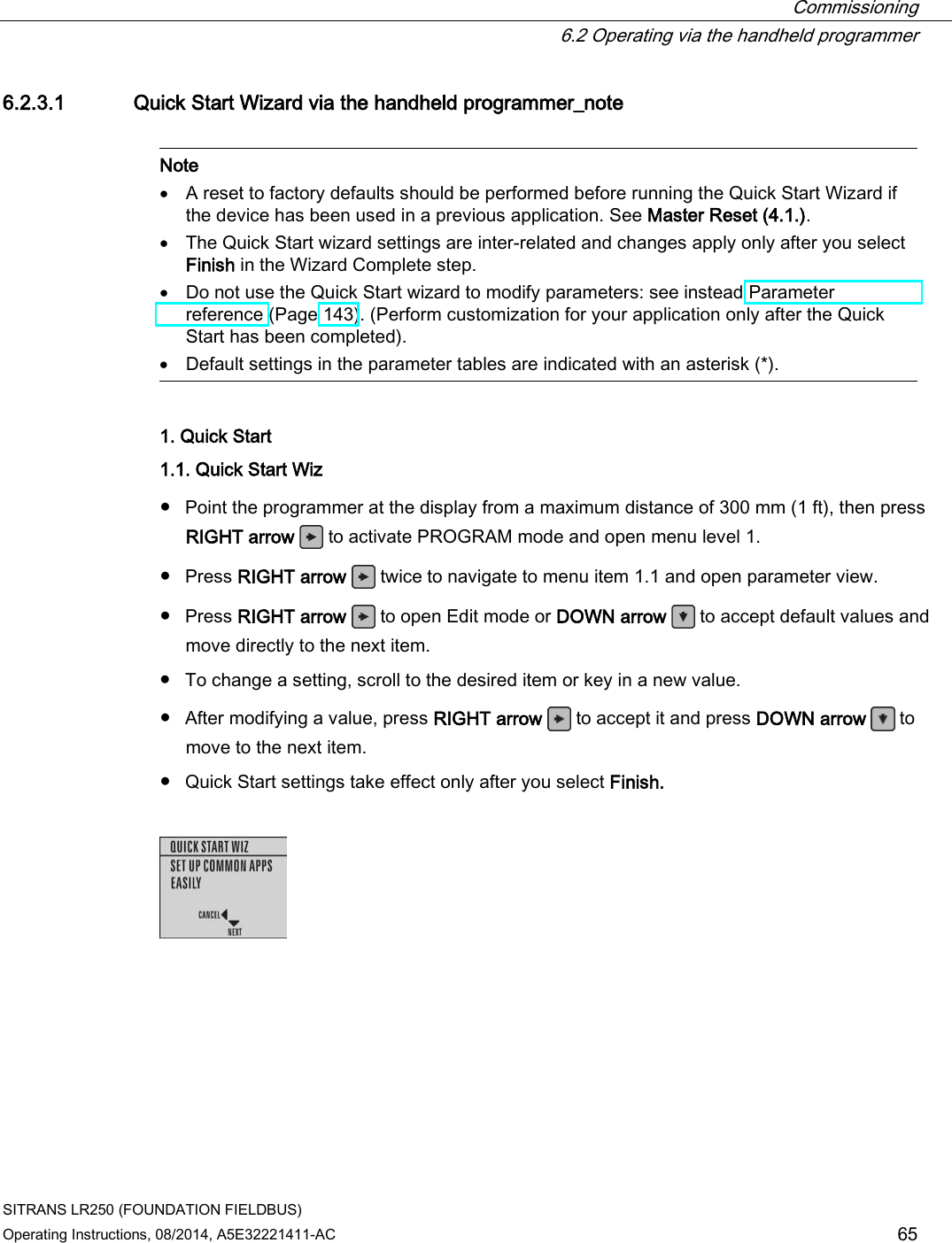  Commissioning  6.2 Operating via the handheld programmer SITRANS LR250 (FOUNDATION FIELDBUS) Operating Instructions, 08/2014, A5E32221411-AC 65 6.2.3.1 Quick Start Wizard via the handheld programmer_note   Note • A reset to factory defaults should be performed before running the Quick Start Wizard if the device has been used in a previous application. See Master Reset (4.1.). • The Quick Start wizard settings are inter-related and changes apply only after you select Finish in the Wizard Complete step. • Do not use the Quick Start wizard to modify parameters: see instead Parameter reference (Page 143). (Perform customization for your application only after the Quick Start has been completed). • Default settings in the parameter tables are indicated with an asterisk (*).  1. Quick Start 1.1. Quick Start Wiz  ● Point the programmer at the display from a maximum distance of 300 mm (1 ft), then press RIGHT arrow   to activate PROGRAM mode and open menu level 1. ● Press RIGHT arrow   twice to navigate to menu item 1.1 and open parameter view. ● Press RIGHT arrow   to open Edit mode or DOWN arrow  to accept default values and move directly to the next item. ● To change a setting, scroll to the desired item or key in a new value. ● After modifying a value, press RIGHT arrow   to accept it and press DOWN arrow  to move to the next item. ● Quick Start settings take effect only after you select Finish.     