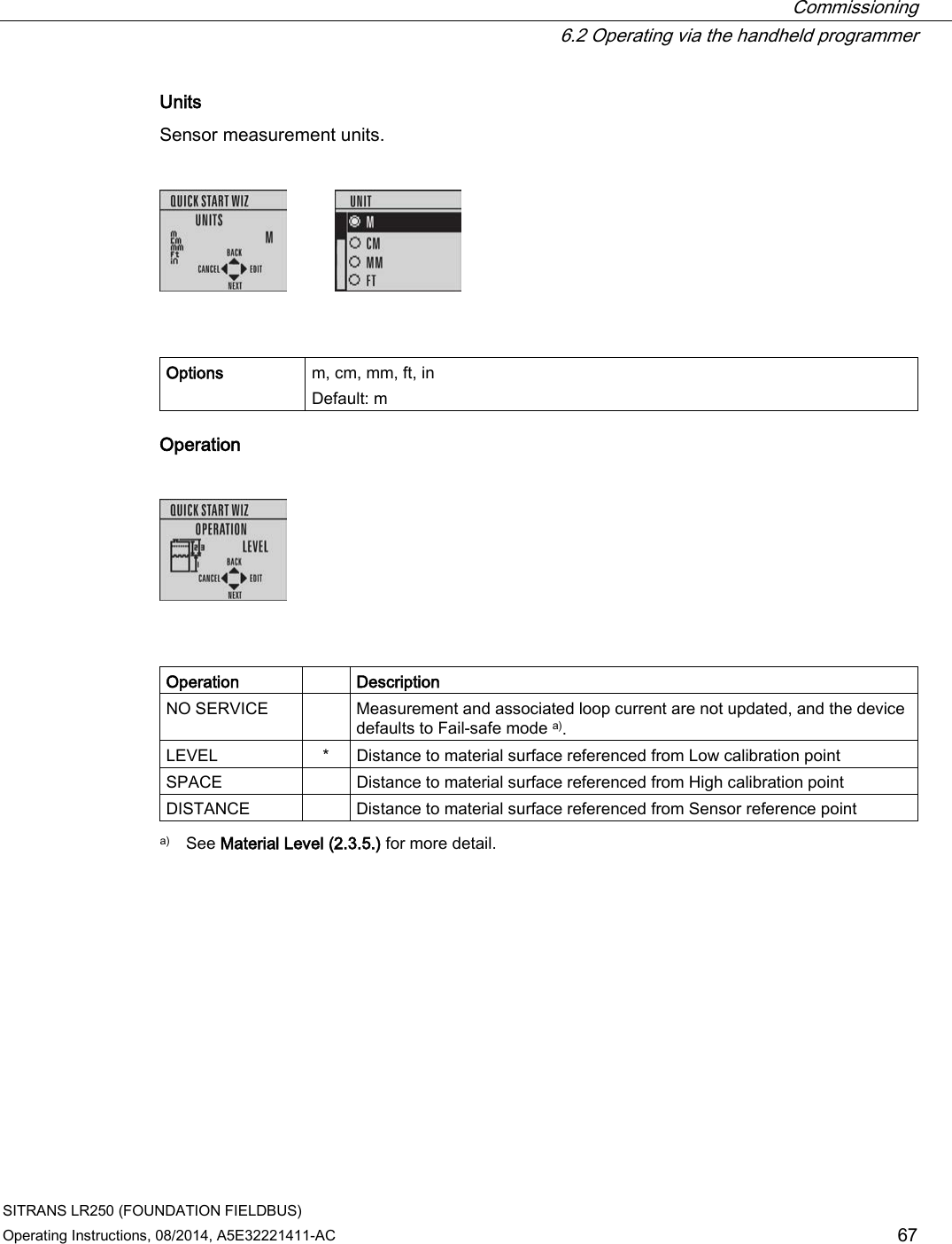  Commissioning  6.2 Operating via the handheld programmer SITRANS LR250 (FOUNDATION FIELDBUS) Operating Instructions, 08/2014, A5E32221411-AC 67 Units Sensor measurement units.      Options m, cm, mm, ft, in Default: m Operation      Operation   Description NO SERVICE    Measurement and associated loop current are not updated, and the device defaults to Fail-safe mode a). LEVEL  *  Distance to material surface referenced from Low calibration point SPACE    Distance to material surface referenced from High calibration point DISTANCE    Distance to material surface referenced from Sensor reference point  a)  See Material Level (2.3.5.) for more detail. 