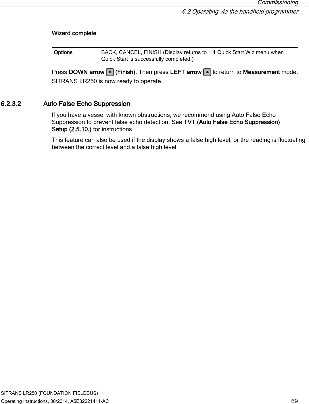  Commissioning  6.2 Operating via the handheld programmer SITRANS LR250 (FOUNDATION FIELDBUS) Operating Instructions, 08/2014, A5E32221411-AC 69 Wizard complete  Options BACK, CANCEL, FINISH (Display returns to 1.1 Quick Start Wiz menu when Quick Start is successfully completed.) Press DOWN arrow   (Finish). Then press LEFT arrow  to return to Measurement mode. SITRANS LR250 is now ready to operate.  6.2.3.2 Auto False Echo Suppression If you have a vessel with known obstructions, we recommend using Auto False Echo Suppression to prevent false echo detection. See TVT (Auto False Echo Suppression) Setup (2.5.10.) for instructions.  This feature can also be used if the display shows a false high level, or the reading is fluctuating between the correct level and a false high level. 