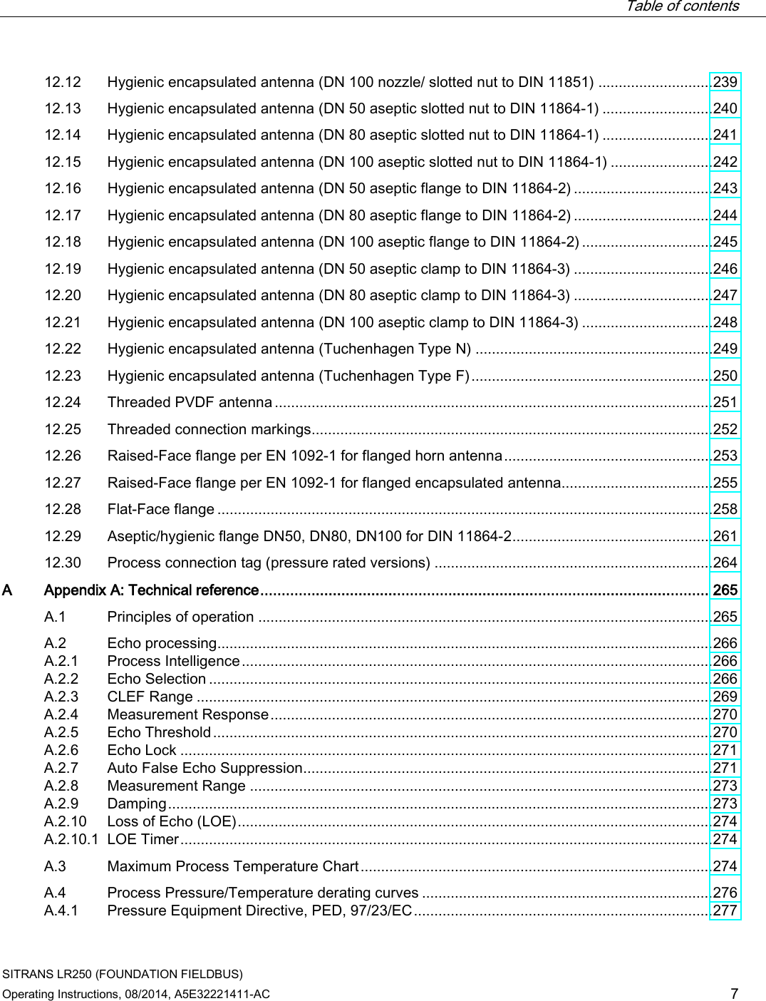  Table of contents   SITRANS LR250 (FOUNDATION FIELDBUS) Operating Instructions, 08/2014, A5E32221411-AC 7 12.12 Hygienic encapsulated antenna (DN 100 nozzle/ slotted nut to DIN 11851) ............................ 239 12.13 Hygienic encapsulated antenna (DN 50 aseptic slotted nut to DIN 11864-1) ........................... 240 12.14 Hygienic encapsulated antenna (DN 80 aseptic slotted nut to DIN 11864-1) ........................... 241 12.15 Hygienic encapsulated antenna (DN 100 aseptic slotted nut to DIN 11864-1) ......................... 242 12.16 Hygienic encapsulated antenna (DN 50 aseptic flange to DIN 11864-2) .................................. 243 12.17 Hygienic encapsulated antenna (DN 80 aseptic flange to DIN 11864-2) .................................. 244 12.18 Hygienic encapsulated antenna (DN 100 aseptic flange to DIN 11864-2) ................................ 245 12.19 Hygienic encapsulated antenna (DN 50 aseptic clamp to DIN 11864-3) .................................. 246 12.20 Hygienic encapsulated antenna (DN 80 aseptic clamp to DIN 11864-3) .................................. 247 12.21 Hygienic encapsulated antenna (DN 100 aseptic clamp to DIN 11864-3) ................................ 248 12.22 Hygienic encapsulated antenna (Tuchenhagen Type N) .......................................................... 249 12.23 Hygienic encapsulated antenna (Tuchenhagen Type F) ........................................................... 250 12.24 Threaded PVDF antenna ........................................................................................................... 251 12.25 Threaded connection markings .................................................................................................. 252 12.26 Raised-Face flange per EN 1092-1 for flanged horn antenna ................................................... 253 12.27 Raised-Face flange per EN 1092-1 for flanged encapsulated antenna..................................... 255 12.28 Flat-Face flange ......................................................................................................................... 258 12.29 Aseptic/hygienic flange DN50, DN80, DN100 for DIN 11864-2 ................................................. 261 12.30 Process connection tag (pressure rated versions) .................................................................... 264 A  Appendix A: Technical reference ......................................................................................................... 265 A.1 Principles of operation ............................................................................................................... 265 A.2 Echo processing......................................................................................................................... 266 A.2.1 Process Intelligence ................................................................................................................... 266 A.2.2 Echo Selection ........................................................................................................................... 266 A.2.3 CLEF Range .............................................................................................................................. 269 A.2.4 Measurement Response ............................................................................................................ 270 A.2.5 Echo Threshold .......................................................................................................................... 270 A.2.6 Echo Lock .................................................................................................................................. 271 A.2.7 Auto False Echo Suppression .................................................................................................... 271 A.2.8 Measurement Range ................................................................................................................. 273 A.2.9 Damping ..................................................................................................................................... 273 A.2.10 Loss of Echo (LOE) .................................................................................................................... 274 A.2.10.1 LOE Timer .................................................................................................................................. 274 A.3 Maximum Process Temperature Chart ...................................................................................... 274 A.4 Process Pressure/Temperature derating curves ....................................................................... 276 A.4.1 Pressure Equipment Directive, PED, 97/23/EC ......................................................................... 277 
