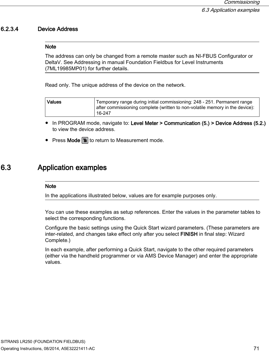  Commissioning  6.3 Application examples SITRANS LR250 (FOUNDATION FIELDBUS) Operating Instructions, 08/2014, A5E32221411-AC 71 6.2.3.4 Device Address   Note The address can only be changed from a remote master such as NI-FBUS Configurator or DeltaV. See Addressing in manual Foundation Fieldbus for Level Instruments (7ML19985MP01) for further details.  Read only. The unique address of the device on the network.  Values   Temporary range during initial commissioning: 248 - 251. Permanent range after commissioning complete (written to non-volatile memory in the device): 16-247 ● In PROGRAM mode, navigate to: Level Meter &gt; Communication (5.) &gt; Device Address (5.2.) to view the device address. ● Press Mode   to return to Measurement mode. 6.3 Application examples   Note In the applications illustrated below, values are for example purposes only.  You can use these examples as setup references. Enter the values in the parameter tables to select the corresponding functions. Configure the basic settings using the Quick Start wizard parameters. (These parameters are inter-related, and changes take effect only after you select FINISH in final step: Wizard Complete.) In each example, after performing a Quick Start, navigate to the other required parameters (either via the handheld programmer or via AMS Device Manager) and enter the appropriate values. 