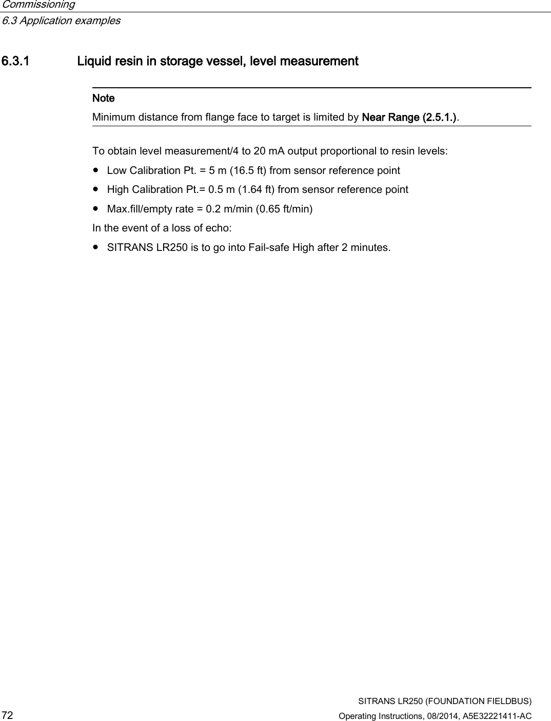 Commissioning   6.3 Application examples  SITRANS LR250 (FOUNDATION FIELDBUS) 72 Operating Instructions, 08/2014, A5E32221411-AC 6.3.1 Liquid resin in storage vessel, level measurement   Note Minimum distance from flange face to target is limited by Near Range (2.5.1.).  To obtain level measurement/4 to 20 mA output proportional to resin levels: ● Low Calibration Pt. = 5 m (16.5 ft) from sensor reference point ● High Calibration Pt.= 0.5 m (1.64 ft) from sensor reference point ● Max.fill/empty rate = 0.2 m/min (0.65 ft/min) In the event of a loss of echo:  ● SITRANS LR250 is to go into Fail-safe High after 2 minutes. 