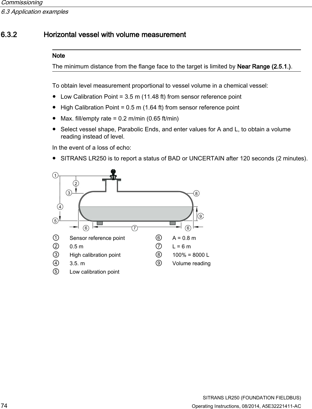 Commissioning   6.3 Application examples  SITRANS LR250 (FOUNDATION FIELDBUS) 74 Operating Instructions, 08/2014, A5E32221411-AC 6.3.2 Horizontal vessel with volume measurement   Note The minimum distance from the flange face to the target is limited by Near Range (2.5.1.).  To obtain level measurement proportional to vessel volume in a chemical vessel: ● Low Calibration Point = 3.5 m (11.48 ft) from sensor reference point ● High Calibration Point = 0.5 m (1.64 ft) from sensor reference point ● Max. fill/empty rate = 0.2 m/min (0.65 ft/min) ● Select vessel shape, Parabolic Ends, and enter values for A and L, to obtain a volume reading instead of level. In the event of a loss of echo:  ● SITRANS LR250 is to report a status of BAD or UNCERTAIN after 120 seconds (2 minutes).  ① Sensor reference point ⑥ A = 0.8 m ② 0.5 m ⑦ L = 6 m ③ High calibration point ⑧ 100% = 8000 L ④ 3.5. m  ⑨ Volume reading ⑤ Low calibration point   