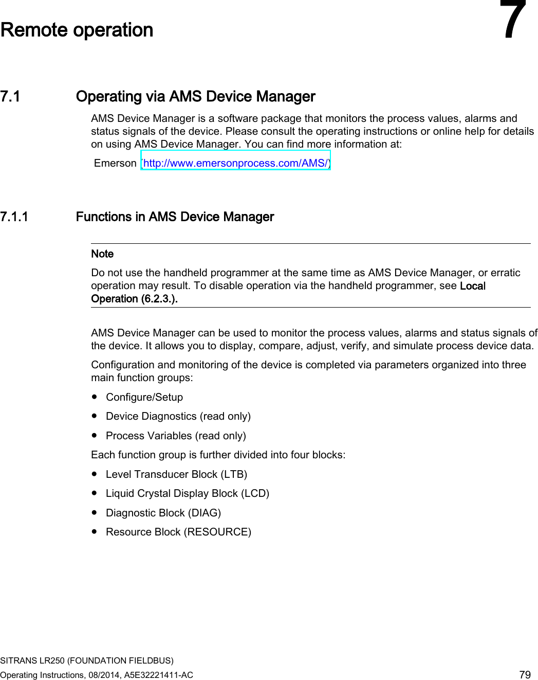 SITRANS LR250 (FOUNDATION FIELDBUS) Operating Instructions, 08/2014, A5E32221411-AC 79  Remote operation 7 7.1 Operating via AMS Device Manager AMS Device Manager is a software package that monitors the process values, alarms and status signals of the device. Please consult the operating instructions or online help for details on using AMS Device Manager. You can find more information at:  Emerson (http://www.emersonprocess.com/AMS/) 7.1.1 Functions in AMS Device Manager   Note Do not use the handheld programmer at the same time as AMS Device Manager, or erratic operation may result. To disable operation via the handheld programmer, see Local Operation (6.2.3.).  AMS Device Manager can be used to monitor the process values, alarms and status signals of the device. It allows you to display, compare, adjust, verify, and simulate process device data. Configuration and monitoring of the device is completed via parameters organized into three main function groups: ● Configure/Setup ● Device Diagnostics (read only) ● Process Variables (read only) Each function group is further divided into four blocks: ● Level Transducer Block (LTB) ● Liquid Crystal Display Block (LCD) ● Diagnostic Block (DIAG) ● Resource Block (RESOURCE) 