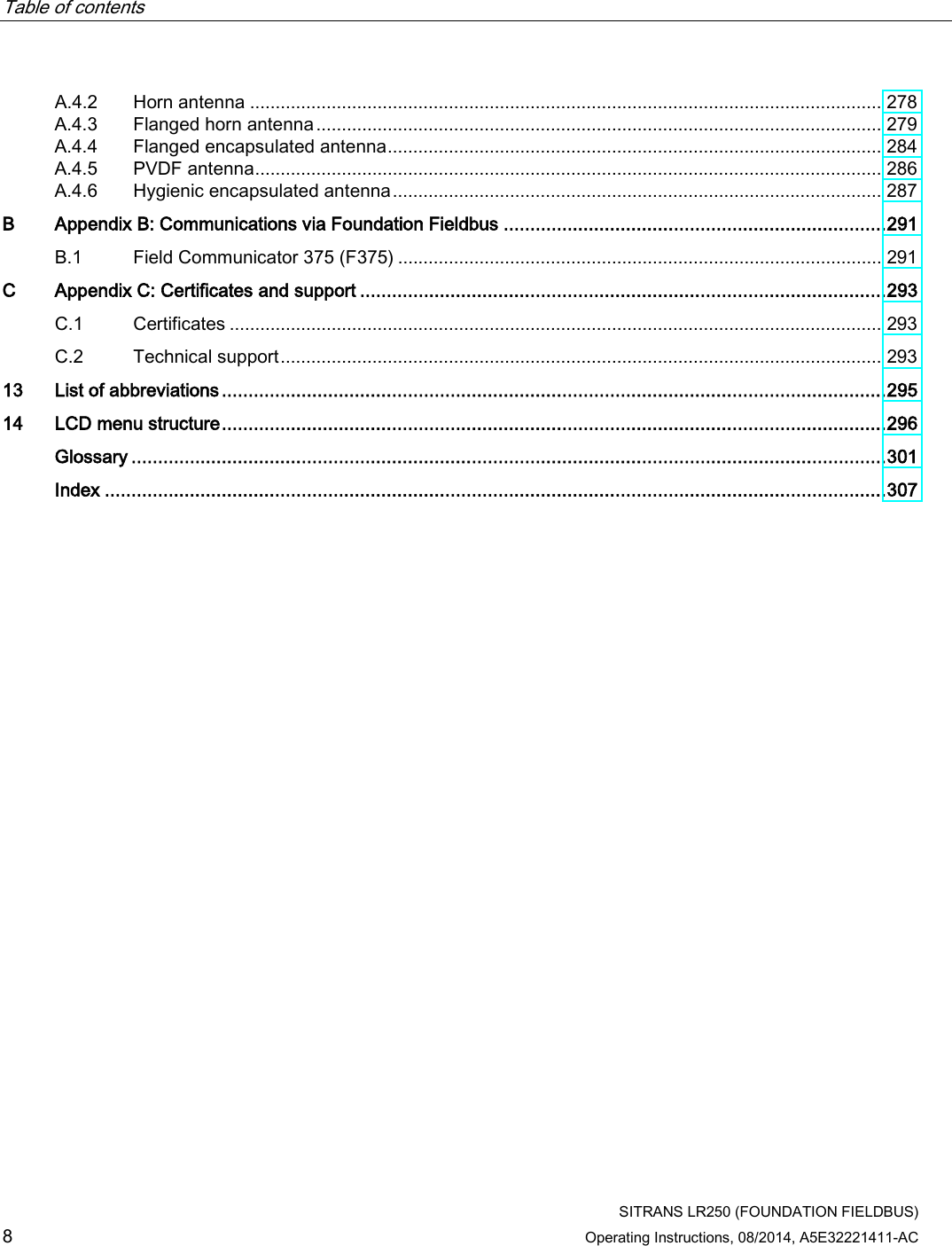 Table of contents      SITRANS LR250 (FOUNDATION FIELDBUS) 8 Operating Instructions, 08/2014, A5E32221411-AC A.4.2 Horn antenna ............................................................................................................................ 278 A.4.3 Flanged horn antenna ............................................................................................................... 279 A.4.4 Flanged encapsulated antenna ................................................................................................. 284 A.4.5 PVDF antenna ........................................................................................................................... 286 A.4.6 Hygienic encapsulated antenna ................................................................................................ 287 B  Appendix B: Communications via Foundation Fieldbus ........................................................................ 291 B.1 Field Communicator 375 (F375) ............................................................................................... 291 C  Appendix C: Certificates and support ................................................................................................... 293 C.1 Certificates ................................................................................................................................ 293 C.2 Technical support ...................................................................................................................... 293 13 List of abbreviations ............................................................................................................................. 295 14 LCD menu structure ............................................................................................................................. 296  Glossary .............................................................................................................................................. 301  Index ................................................................................................................................................... 307 