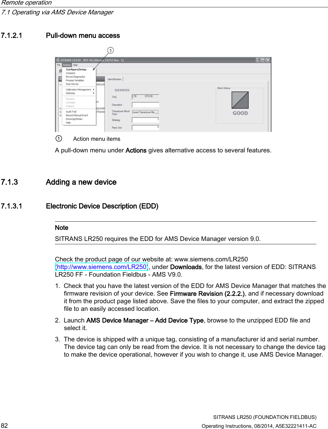 Remote operation   7.1 Operating via AMS Device Manager  SITRANS LR250 (FOUNDATION FIELDBUS) 82 Operating Instructions, 08/2014, A5E32221411-AC 7.1.2.1 Pull-down menu access  ① Action menu items A pull-down menu under Actions gives alternative access to several features. 7.1.3 Adding a new device 7.1.3.1 Electronic Device Description (EDD)   Note SITRANS LR250 requires the EDD for AMS Device Manager version 9.0.  Check the product page of our website at: www.siemens.com/LR250 (http://www.siemens.com/LR250), under Downloads, for the latest version of EDD: SITRANS LR250 FF - Foundation Fieldbus - AMS V9.0. 1. Check that you have the latest version of the EDD for AMS Device Manager that matches the firmware revision of your device. See Firmware Revision (2.2.2.), and if necessary download it from the product page listed above. Save the files to your computer, and extract the zipped file to an easily accessed location. 2. Launch AMS Device Manager – Add Device Type, browse to the unzipped EDD file and select it. 3. The device is shipped with a unique tag, consisting of a manufacturer id and serial number. The device tag can only be read from the device. It is not necessary to change the device tag to make the device operational, however if you wish to change it, use AMS Device Manager. 