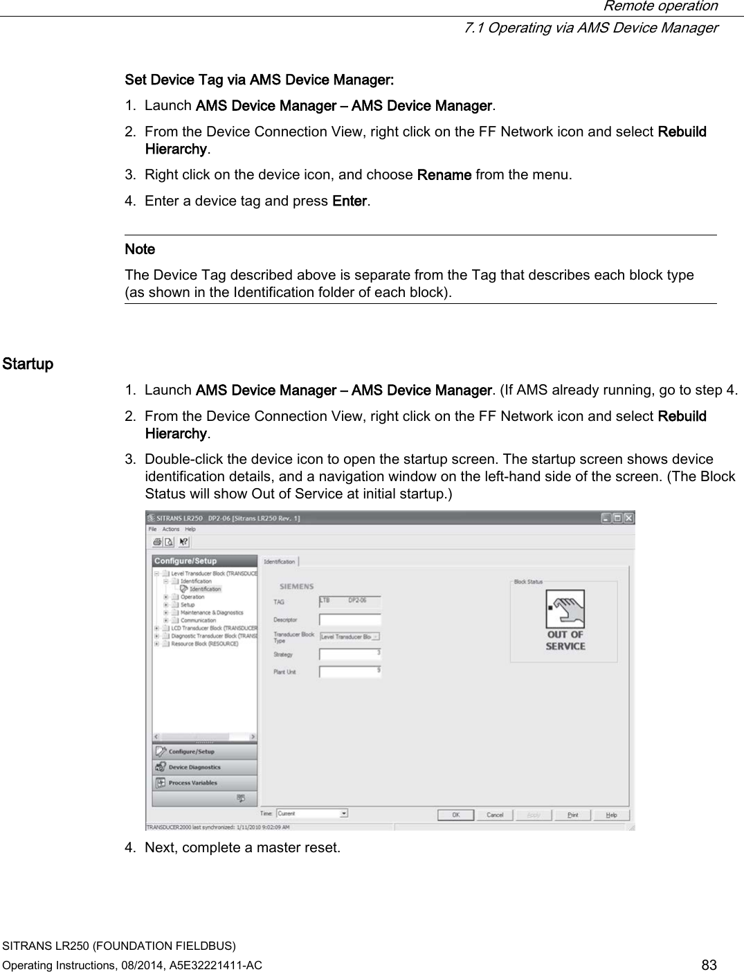  Remote operation  7.1 Operating via AMS Device Manager SITRANS LR250 (FOUNDATION FIELDBUS) Operating Instructions, 08/2014, A5E32221411-AC 83 Set Device Tag via AMS Device Manager: 1. Launch AMS Device Manager – AMS Device Manager. 2. From the Device Connection View, right click on the FF Network icon and select Rebuild Hierarchy. 3. Right click on the device icon, and choose Rename from the menu. 4. Enter a device tag and press Enter.   Note The Device Tag described above is separate from the Tag that describes each block type (as shown in the Identification folder of each block).  Startup 1. Launch AMS Device Manager – AMS Device Manager. (If AMS already running, go to step 4. 2. From the Device Connection View, right click on the FF Network icon and select Rebuild Hierarchy. 3. Double-click the device icon to open the startup screen. The startup screen shows device identification details, and a navigation window on the left-hand side of the screen. (The Block Status will show Out of Service at initial startup.)  4. Next, complete a master reset. 