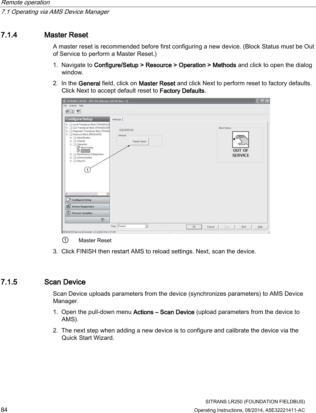 Remote operation   7.1 Operating via AMS Device Manager  SITRANS LR250 (FOUNDATION FIELDBUS) 84 Operating Instructions, 08/2014, A5E32221411-AC 7.1.4 Master Reset A master reset is recommended before first configuring a new device. (Block Status must be Out of Service to perform a Master Reset.) 1. Navigate to Configure/Setup &gt; Resource &gt; Operation &gt; Methods and click to open the dialog window. 2. In the General field, click on Master Reset and click Next to perform reset to factory defaults. Click Next to accept default reset to Factory Defaults.  ① Master Reset 3. Click FINISH then restart AMS to reload settings. Next, scan the device. 7.1.5 Scan Device Scan Device uploads parameters from the device (synchronizes parameters) to AMS Device Manager. 1. Open the pull-down menu Actions – Scan Device (upload parameters from the device to AMS). 2. The next step when adding a new device is to configure and calibrate the device via the Quick Start Wizard. 