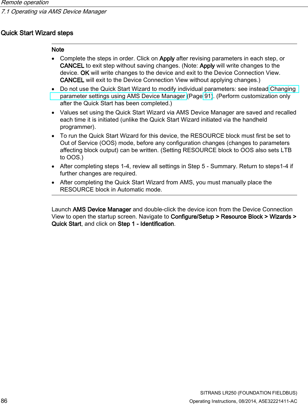 Remote operation   7.1 Operating via AMS Device Manager  SITRANS LR250 (FOUNDATION FIELDBUS) 86 Operating Instructions, 08/2014, A5E32221411-AC Quick Start Wizard steps   Note • Complete the steps in order. Click on Apply after revising parameters in each step, or CANCEL to exit step without saving changes. (Note: Apply will write changes to the device. OK will write changes to the device and exit to the Device Connection View. CANCEL will exit to the Device Connection View without applying changes.) • Do not use the Quick Start Wizard to modify individual parameters: see instead Changing parameter settings using AMS Device Manager (Page 91). (Perform customization only after the Quick Start has been completed.) • Values set using the Quick Start Wizard via AMS Device Manager are saved and recalled each time it is initiated (unlike the Quick Start Wizard initiated via the handheld programmer). • To run the Quick Start Wizard for this device, the RESOURCE block must first be set to Out of Service (OOS) mode, before any configuration changes (changes to parameters affecting block output) can be written. (Setting RESOURCE block to OOS also sets LTB to OOS.) • After completing steps 1-4, review all settings in Step 5 - Summary. Return to steps1-4 if further changes are required. • After completing the Quick Start Wizard from AMS, you must manually place the RESOURCE block in Automatic mode.  Launch AMS Device Manager and double-click the device icon from the Device Connection View to open the startup screen. Navigate to Configure/Setup &gt; Resource Block &gt; Wizards &gt; Quick Start, and click on Step 1 - Identification. 