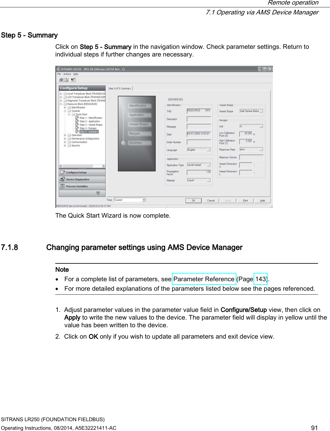  Remote operation  7.1 Operating via AMS Device Manager SITRANS LR250 (FOUNDATION FIELDBUS) Operating Instructions, 08/2014, A5E32221411-AC 91 Step 5 - Summary Click on Step 5 - Summary in the navigation window. Check parameter settings. Return to individual steps if further changes are necessary.  The Quick Start Wizard is now complete. 7.1.8 Changing parameter settings using AMS Device Manager   Note • For a complete list of parameters, see Parameter Reference (Page 143). • For more detailed explanations of the parameters listed below see the pages referenced.  1. Adjust parameter values in the parameter value field in Configure/Setup view, then click on Apply to write the new values to the device. The parameter field will display in yellow until the value has been written to the device. 2. Click on OK only if you wish to update all parameters and exit device view. 