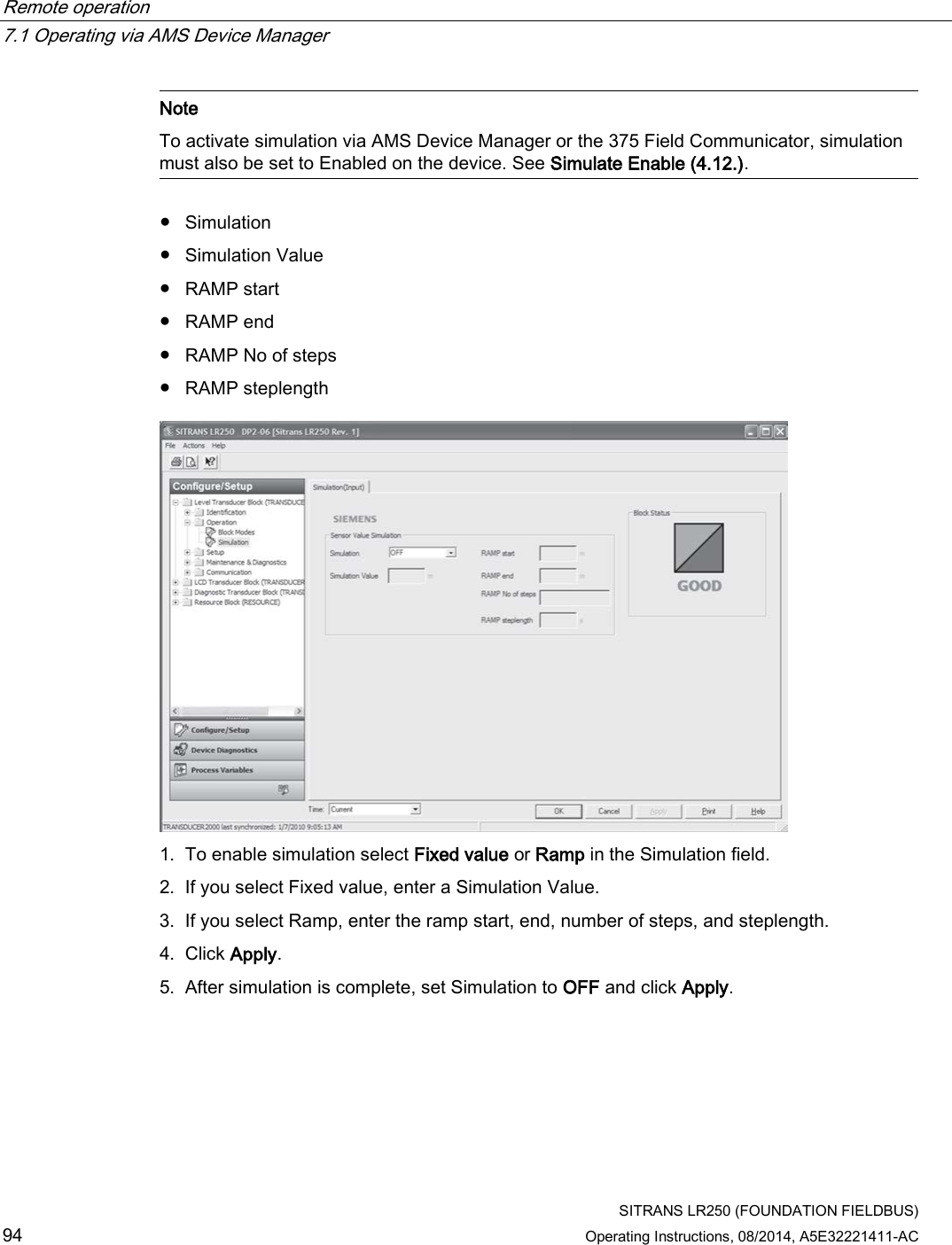 Remote operation   7.1 Operating via AMS Device Manager  SITRANS LR250 (FOUNDATION FIELDBUS) 94 Operating Instructions, 08/2014, A5E32221411-AC  Note To activate simulation via AMS Device Manager or the 375 Field Communicator, simulation must also be set to Enabled on the device. See Simulate Enable (4.12.).   ● Simulation ● Simulation Value ● RAMP start ● RAMP end ● RAMP No of steps ● RAMP steplength  1. To enable simulation select Fixed value or Ramp in the Simulation field. 2. If you select Fixed value, enter a Simulation Value. 3. If you select Ramp, enter the ramp start, end, number of steps, and steplength. 4. Click Apply. 5. After simulation is complete, set Simulation to OFF and click Apply. 