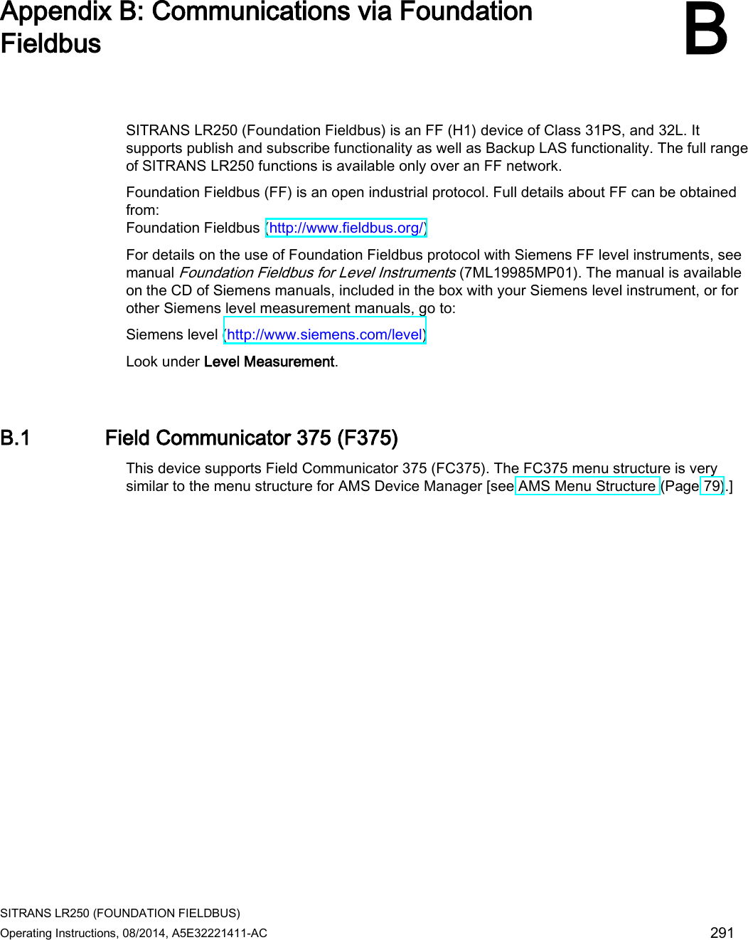  SITRANS LR250 (FOUNDATION FIELDBUS) Operating Instructions, 08/2014, A5E32221411-AC 291  Appendix B: Communications via Foundation Fieldbus B  SITRANS LR250 (Foundation Fieldbus) is an FF (H1) device of Class 31PS, and 32L. It supports publish and subscribe functionality as well as Backup LAS functionality. The full range of SITRANS LR250 functions is available only over an FF network. Foundation Fieldbus (FF) is an open industrial protocol. Full details about FF can be obtained from: Foundation Fieldbus (http://www.fieldbus.org/) For details on the use of Foundation Fieldbus protocol with Siemens FF level instruments, see manual Foundation Fieldbus for Level Instruments (7ML19985MP01). The manual is available on the CD of Siemens manuals, included in the box with your Siemens level instrument, or for other Siemens level measurement manuals, go to:  Siemens level (http://www.siemens.com/level) Look under Level Measurement. B.1 Field Communicator 375 (F375) This device supports Field Communicator 375 (FC375). The FC375 menu structure is very similar to the menu structure for AMS Device Manager [see AMS Menu Structure (Page 79).] 