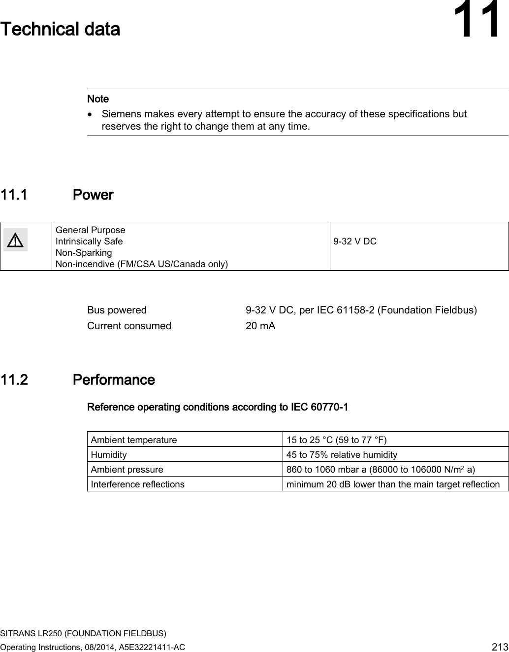  SITRANS LR250 (FOUNDATION FIELDBUS) Operating Instructions, 08/2014, A5E32221411-AC 213  Technical data 11    Note • Siemens makes every attempt to ensure the accuracy of these specifications but reserves the right to change them at any time.  11.1 Power   General Purpose Intrinsically Safe Non-Sparking Non-incendive (FM/CSA US/Canada only)   9-32 V DC    Bus powered  9-32 V DC, per IEC 61158-2 (Foundation Fieldbus) Current consumed 20 mA 11.2 Performance Reference operating conditions according to IEC 60770-1  Ambient temperature 15 to 25 °C (59 to 77 °F) Humidity 45 to 75% relative humidity Ambient pressure 860 to 1060 mbar a (86000 to 106000 N/m2 a) Interference reflections minimum 20 dB lower than the main target reflection 