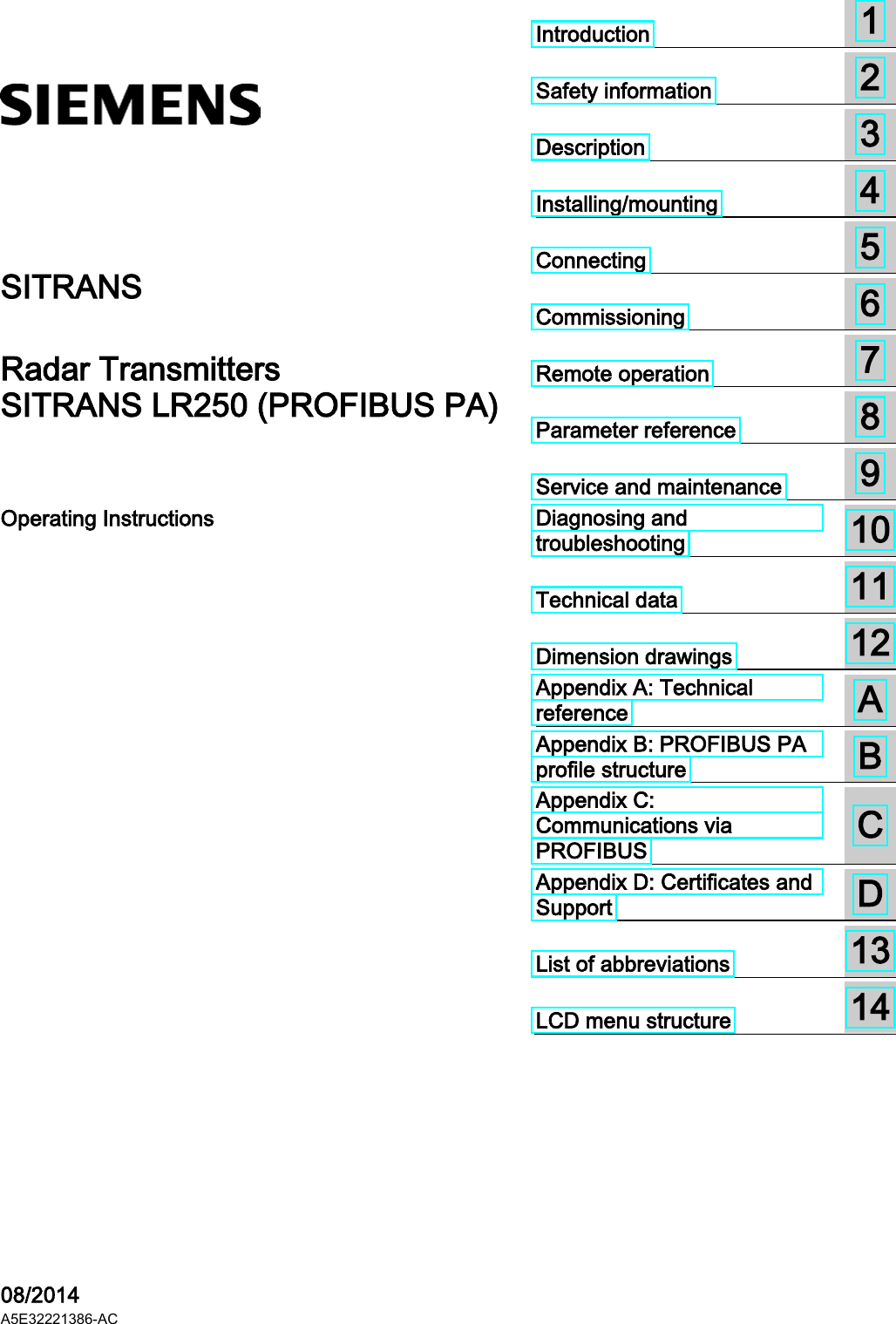   SITRANS Radar Transmitters SITRANS LR250 (PROFIBUS PA) Operating Instructions    08/2014 A5E32221386-AC Introduction  1  Safety information  2  Description  3  Installing/mounting  4  Connecting  5  Commissioning  6  Remote operation  7  Parameter reference  8  Service and maintenance  9  Diagnosing and troubleshooting  10  Technical data  11  Dimension drawings  12  Appendix A: Technical reference  A  Appendix B: PROFIBUS PA profile structure  B  Appendix C: Communications via PROFIBUS  C  Appendix D: Certificates and Support  D  List of abbreviations  13  LCD menu structure  14 
