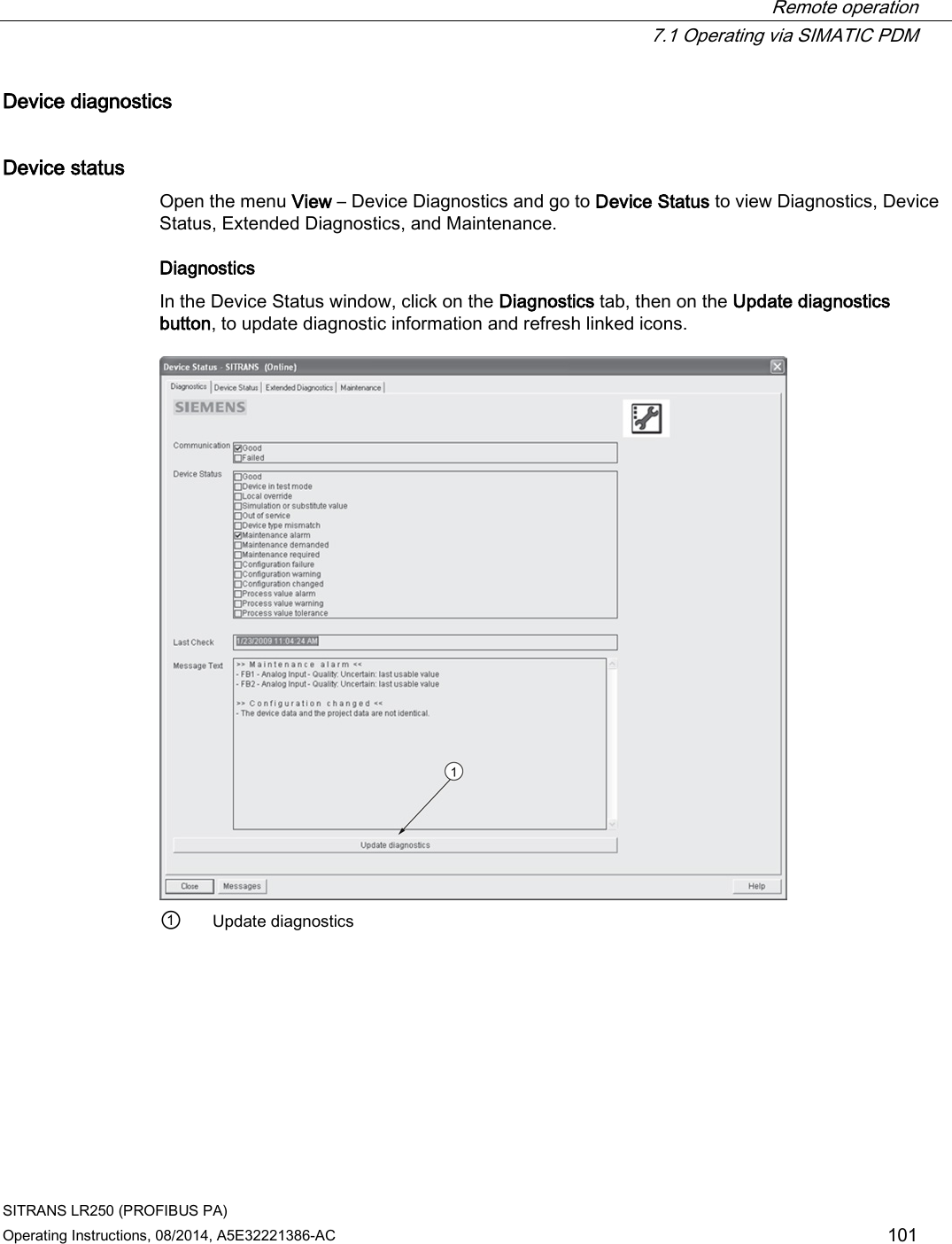  Remote operation  7.1 Operating via SIMATIC PDM SITRANS LR250 (PROFIBUS PA) Operating Instructions, 08/2014, A5E32221386-AC 101 Device diagnostics Device status Open the menu View – Device Diagnostics and go to Device Status to view Diagnostics, Device Status, Extended Diagnostics, and Maintenance. Diagnostics In the Device Status window, click on the Diagnostics tab, then on the Update diagnostics button, to update diagnostic information and refresh linked icons.  ① Update diagnostics 