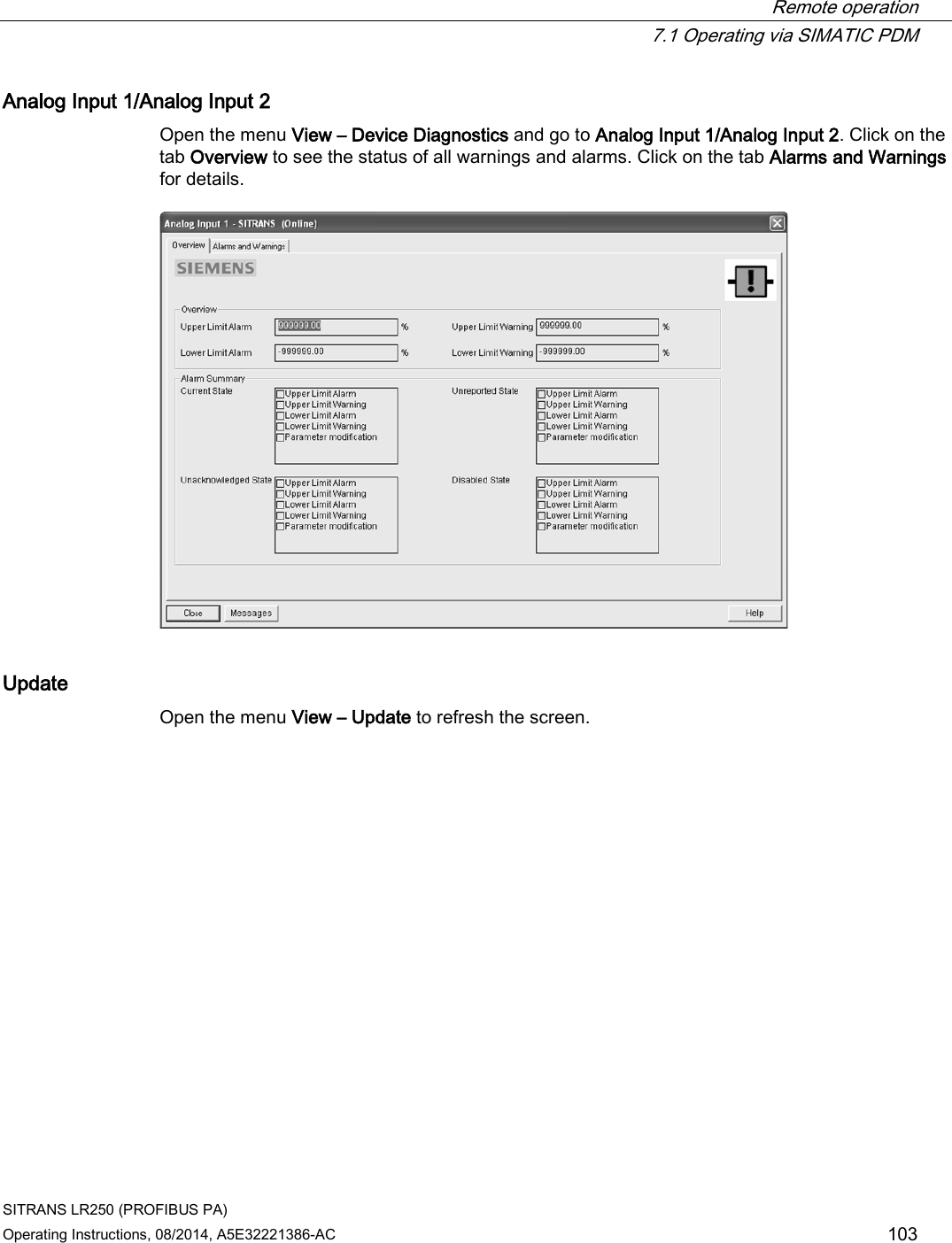  Remote operation  7.1 Operating via SIMATIC PDM SITRANS LR250 (PROFIBUS PA) Operating Instructions, 08/2014, A5E32221386-AC 103 Analog Input 1/Analog Input 2 Open the menu View – Device Diagnostics and go to Analog Input 1/Analog Input 2. Click on the tab Overview to see the status of all warnings and alarms. Click on the tab Alarms and Warnings for details.  Update Open the menu View – Update to refresh the screen. 