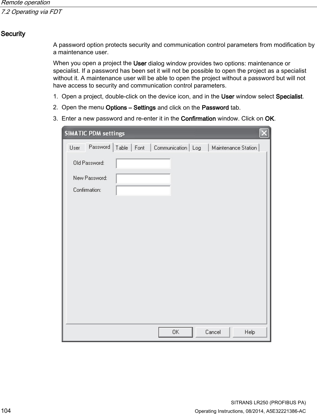 Remote operation   7.2 Operating via FDT  SITRANS LR250 (PROFIBUS PA) 104 Operating Instructions, 08/2014, A5E32221386-AC Security A password option protects security and communication control parameters from modification by a maintenance user. When you open a project the User dialog window provides two options: maintenance or specialist. If a password has been set it will not be possible to open the project as a specialist without it. A maintenance user will be able to open the project without a password but will not have access to security and communication control parameters. 1. Open a project, double-click on the device icon, and in the User window select Specialist. 2. Open the menu Options – Settings and click on the Password tab. 3. Enter a new password and re-enter it in the Confirmation window. Click on OK.  