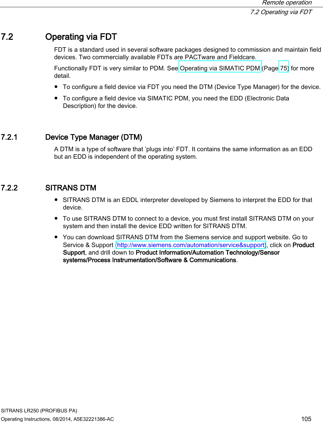  Remote operation  7.2 Operating via FDT SITRANS LR250 (PROFIBUS PA) Operating Instructions, 08/2014, A5E32221386-AC 105 7.2 Operating via FDT FDT is a standard used in several software packages designed to commission and maintain field devices. Two commercially available FDTs are PACTware and Fieldcare. Functionally FDT is very similar to PDM. See Operating via SIMATIC PDM (Page 75) for more detail. ● To configure a field device via FDT you need the DTM (Device Type Manager) for the device. ● To configure a field device via SIMATIC PDM, you need the EDD (Electronic Data Description) for the device. 7.2.1 Device Type Manager (DTM) A DTM is a type of software that ’plugs into’ FDT. It contains the same information as an EDD but an EDD is independent of the operating system. 7.2.2 SITRANS DTM ● SITRANS DTM is an EDDL interpreter developed by Siemens to interpret the EDD for that device. ● To use SITRANS DTM to connect to a device, you must first install SITRANS DTM on your system and then install the device EDD written for SITRANS DTM. ● You can download SITRANS DTM from the Siemens service and support website. Go to Service &amp; Support (http://www.siemens.com/automation/service&amp;support), click on Product Support, and drill down to Product Information/Automation Technology/Sensor systems/Process Instrumentation/Software &amp; Communications. 