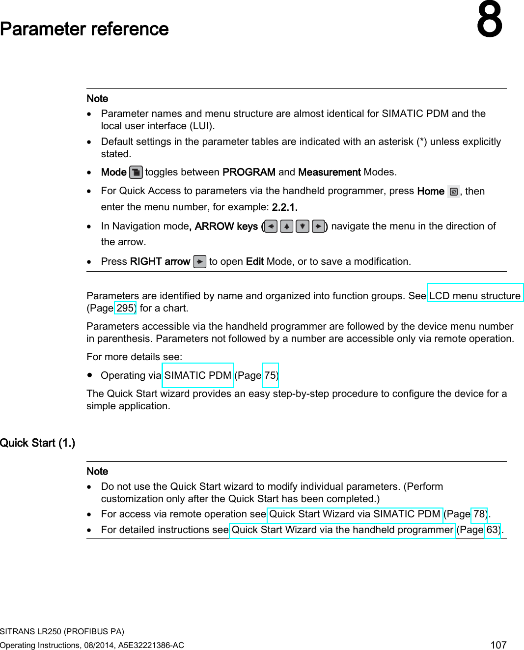  SITRANS LR250 (PROFIBUS PA) Operating Instructions, 08/2014, A5E32221386-AC 107  Parameter reference 8    Note • Parameter names and menu structure are almost identical for SIMATIC PDM and the local user interface (LUI). • Default settings in the parameter tables are indicated with an asterisk (*) unless explicitly stated. • Mode   toggles between PROGRAM and Measurement Modes. • For Quick Access to parameters via the handheld programmer, press Home , then enter the menu number, for example: 2.2.1. • In Navigation mode, ARROW keys (    ) navigate the menu in the direction of the arrow. • Press RIGHT arrow   to open Edit Mode, or to save a modification.  Parameters are identified by name and organized into function groups. See LCD menu structure (Page 295) for a chart.  Parameters accessible via the handheld programmer are followed by the device menu number in parenthesis. Parameters not followed by a number are accessible only via remote operation. For more details see: ● Operating via SIMATIC PDM (Page 75) The Quick Start wizard provides an easy step-by-step procedure to configure the device for a simple application. Quick Start (1.)   Note • Do not use the Quick Start wizard to modify individual parameters. (Perform customization only after the Quick Start has been completed.) • For access via remote operation see Quick Start Wizard via SIMATIC PDM (Page 78). • For detailed instructions see Quick Start Wizard via the handheld programmer (Page 63).  