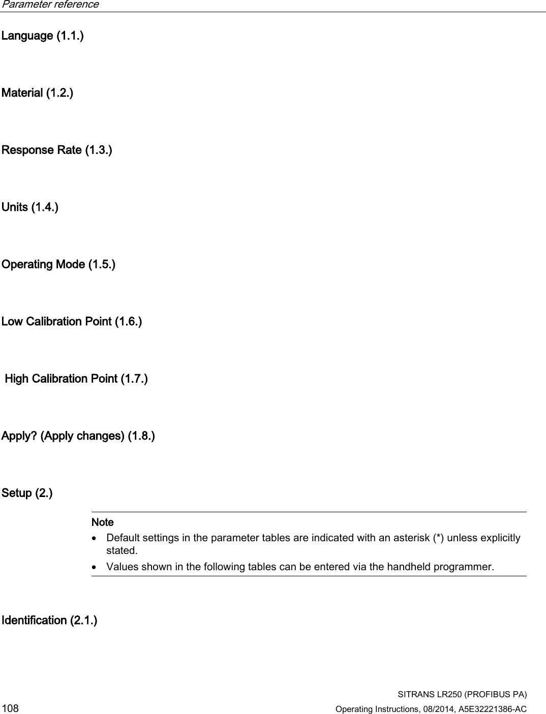 Parameter reference    SITRANS LR250 (PROFIBUS PA) 108 Operating Instructions, 08/2014, A5E32221386-AC Language (1.1.)  Material (1.2.)  Response Rate (1.3.)  Units (1.4.)  Operating Mode (1.5.)  Low Calibration Point (1.6.)   High Calibration Point (1.7.)  Apply? (Apply changes) (1.8.)  Setup (2.)   Note • Default settings in the parameter tables are indicated with an asterisk (*) unless explicitly stated. • Values shown in the following tables can be entered via the handheld programmer.  Identification (2.1.)  