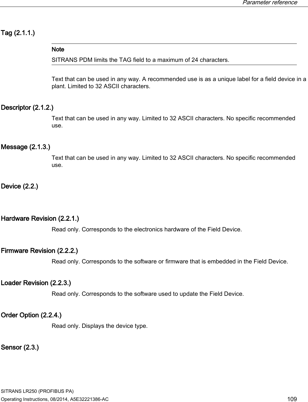  Parameter reference    SITRANS LR250 (PROFIBUS PA) Operating Instructions, 08/2014, A5E32221386-AC 109 Tag (2.1.1.)   Note SITRANS PDM limits the TAG field to a maximum of 24 characters.  Text that can be used in any way. A recommended use is as a unique label for a field device in a plant. Limited to 32 ASCII characters. Descriptor (2.1.2.) Text that can be used in any way. Limited to 32 ASCII characters. No specific recommended use. Message (2.1.3.) Text that can be used in any way. Limited to 32 ASCII characters. No specific recommended use.  Device (2.2.)  Hardware Revision (2.2.1.) Read only. Corresponds to the electronics hardware of the Field Device. Firmware Revision (2.2.2.) Read only. Corresponds to the software or firmware that is embedded in the Field Device. Loader Revision (2.2.3.) Read only. Corresponds to the software used to update the Field Device. Order Option (2.2.4.) Read only. Displays the device type. Sensor (2.3.)  