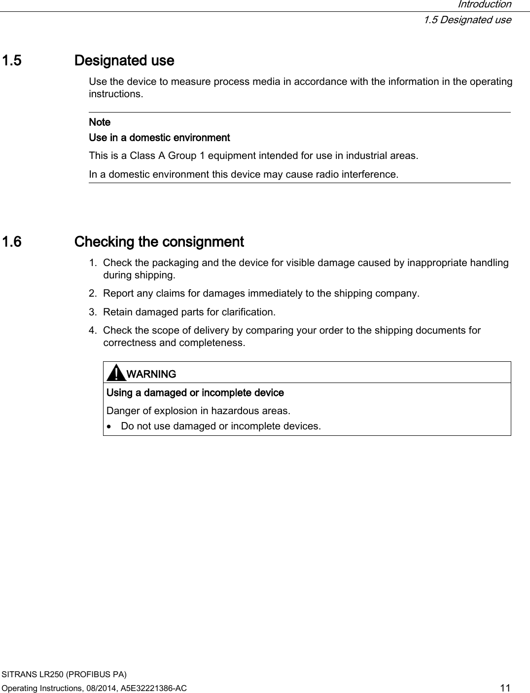  Introduction  1.5 Designated use SITRANS LR250 (PROFIBUS PA) Operating Instructions, 08/2014, A5E32221386-AC 11 1.5 Designated use Use the device to measure process media in accordance with the information in the operating instructions.   Note Use in a domestic environment This is a Class A Group 1 equipment intended for use in industrial areas.  In a domestic environment this device may cause radio interference.  1.6 Checking the consignment 1. Check the packaging and the device for visible damage caused by inappropriate handling during shipping. 2. Report any claims for damages immediately to the shipping company. 3. Retain damaged parts for clarification. 4. Check the scope of delivery by comparing your order to the shipping documents for correctness and completeness.     WARNING Using a damaged or incomplete device Danger of explosion in hazardous areas. • Do not use damaged or incomplete devices.  