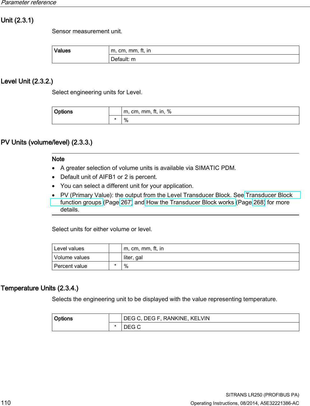 Parameter reference    SITRANS LR250 (PROFIBUS PA) 110 Operating Instructions, 08/2014, A5E32221386-AC Unit (2.3.1) Sensor measurement unit.  Values m, cm, mm, ft, in Default: m  Level Unit (2.3.2.) Select engineering units for Level.  Options    m, cm, mm, ft, in, % *  % PV Units (volume/level) (2.3.3.)   Note • A greater selection of volume units is available via SIMATIC PDM. • Default unit of AIFB1 or 2 is percent. • You can select a different unit for your application. • PV (Primary Value): the output from the Level Transducer Block. See Transducer Block function groups (Page 267) and How the Transducer Block works (Page 268) for more details.  Select units for either volume or level.  Level values    m, cm, mm, ft, in Volume values    liter, gal Percent value  *  % Temperature Units (2.3.4.) Selects the engineering unit to be displayed with the value representing temperature.  Options    DEG C, DEG F, RANKINE, KELVIN *  DEG C 