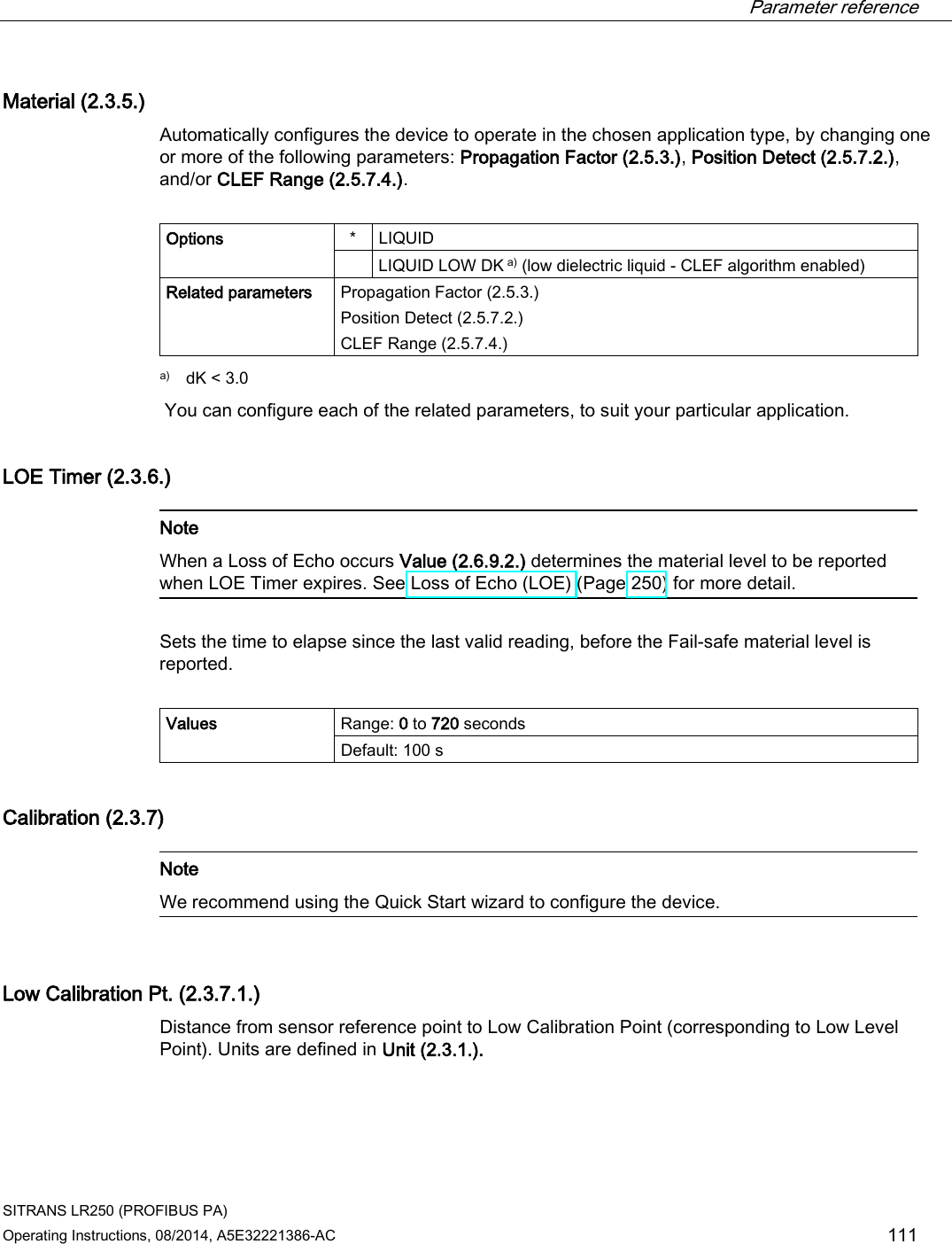  Parameter reference    SITRANS LR250 (PROFIBUS PA) Operating Instructions, 08/2014, A5E32221386-AC 111 Material (2.3.5.) Automatically configures the device to operate in the chosen application type, by changing one or more of the following parameters: Propagation Factor (2.5.3.), Position Detect (2.5.7.2.), and/or CLEF Range (2.5.7.4.).  Options  *  LIQUID  LIQUID LOW DK a) (low dielectric liquid - CLEF algorithm enabled) Related parameters Propagation Factor (2.5.3.) Position Detect (2.5.7.2.) CLEF Range (2.5.7.4.)  a) dK &lt; 3.0  You can configure each of the related parameters, to suit your particular application. LOE Timer (2.3.6.)   Note When a Loss of Echo occurs Value (2.6.9.2.) determines the material level to be reported when LOE Timer expires. See Loss of Echo (LOE) (Page 250) for more detail.  Sets the time to elapse since the last valid reading, before the Fail-safe material level is reported.  Values Range: 0 to 720 seconds Default: 100 s Calibration (2.3.7)   Note We recommend using the Quick Start wizard to configure the device.  Low Calibration Pt. (2.3.7.1.) Distance from sensor reference point to Low Calibration Point (corresponding to Low Level Point). Units are defined in Unit (2.3.1.). 